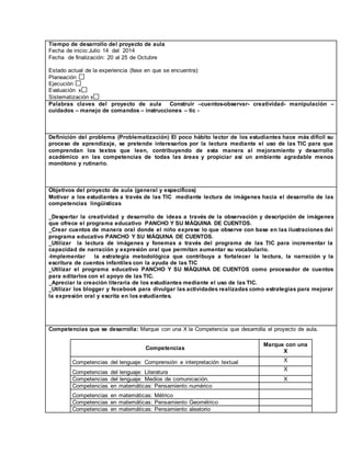 Tiempo de desarrollo del proyecto de aula 
Fecha de inicio:Julio 14 del 2014 
Fecha de finalización: 20 al 25 de Octubre 
Estado actual de la experiencia (fase en que se encuentra): 
Planeación 
Ejecución 
Evaluación x 
Sistematización x 
Palabras claves del proyecto de aula Construir –cuentos-observar- creatividad- manipulación – 
cuidados – manejo de comandos – instrucciones – tic - 
Definición del problema (Problematización) El poco hábito lector de los estudiantes hace más difícil su 
proceso de aprendizaje, se pretende interesarlos por la lectura mediante el uso de las TIC para que 
comprendan los textos que leen, contribuyendo de esta manera al mejoramiento y desarrollo 
académico en las competencias de todas las áreas y propiciar así un ambiente agradable menos 
monótono y rutinario. 
Objetivos del proyecto de aula (general y específicos) 
Motivar a los estudiantes a través de las TIC mediante lectura de imágenes hacia el desarrollo de las 
competencias lingüísticas 
_Despertar la creatividad y desarrollo de ideas a través de la observación y descripción de imágenes 
que ofrece el programa educativo PANCHO Y SU MÁQUINA DE CUENTOS. 
_Crear cuentos de manera oral donde el niño exprese lo que observe con base en las ilustraciones del 
programa educativo PANCHO Y SU MÁQUINA DE CUENTOS. 
_Utilizar la lectura de imágenes y fonemas a través del programa de las TIC para incrementar la 
capacidad de narración y expresión oral que permitan aumentar su vocabulario. 
-Implementar la estrategia metodológica que contribuya a fortalecer la lectura, la narración y la 
escritura de cuentos infantiles con la ayuda de las TIC 
_Utilizar el programa educativo PANCHO Y SU MÁQUINA DE CUENTOS como procesador de cuentos 
para editarlos con el apoyo de las TIC. 
_Apreciar la creación literaria de los estudiantes mediante el uso de las TIC. 
_Utilizar los blogger y fecebook para divulgar las actividades realizadas como estrategias para mejorar 
la expresión oral y escrita en los estudiantes. 
Competencias que se desarrolla: Marque con una X la Competencia que desarrolla el proyecto de aula. 
Competencias 
Marque con una 
X 
Competencias del lenguaje: Comprensión e interpretación textual X 
X 
Competencias del lenguaje: Literatura 
Competencias del lenguaje: Medios de comunicación. X 
Competencias en matemáticas: Pensamiento numérico 
Competencias en matemáticas: Métrico 
Competencias en matemáticas: Pensamiento Geométrico 
Competencias en matemáticas: Pensamiento aleatorio 
 