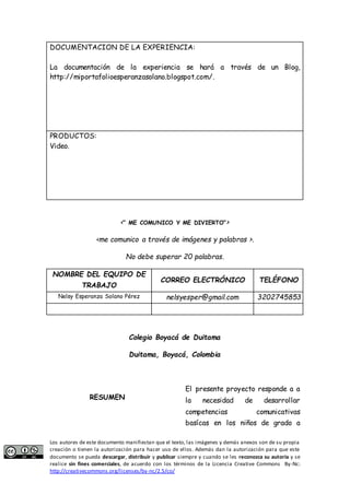 DOCUMENTACION DE LA EXPERIENCIA: 
La documentación de la experiencia se hará a través de un Blog, 
http://miportafolioesperanzasolano.blogspot.com/. 
PRODUCTOS: 
Video. 
<“ ME COMUNICO Y ME DIVIERTO”> 
<me comunico a través de imágenes y palabras >. 
No debe superar 20 palabras. 
NOMBRE DEL EQUIPO DE 
TRABAJO 
CORREO ELECTRÓNICO TELÉFONO 
Nelsy Esperanza Solano Pérez nelsyesper@gmail.com 3202745853 
Colegio Boyacá de Duitama 
Duitama, Boyacá, Colombia 
RESUMEN 
El presente proyecto responde a a 
la necesidad de desarrollar 
competencias comunicativas 
basícas en los niños de grado a 
Los autores de este documento manifiestan que el texto, las imágenes y demás anexos son de su propia 
creación o tienen la autorización para hacer uso de ellos. Además dan la autorización para que este 
documento se pueda descargar, distribuir y publicar siempre y cuando se les reconozca su autoría y se 
realice sin fines comerciales, de acuerdo con los términos de la Licencia Creative Commons By-Nc: 
http://creativecommons.org/licenses/by-nc/2.5/co/ 
 