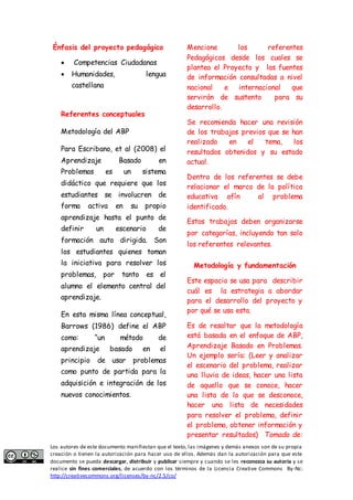 Énfasis del proyecto pedagógico 
 Competencias Ciudadanas 
 Humanidades, lengua 
castellana 
Referentes conceptuales 
Metodología del ABP 
Para Escribano, et al (2008) el 
Aprendizaje Basado en 
Problemas es un sistema 
didáctico que requiere que los 
estudiantes se involucren de 
forma activa en su propio 
aprendizaje hasta el punto de 
definir un escenario de 
formación auto dirigida. Son 
los estudiantes quienes toman 
la iniciativa para resolver los 
problemas, por tanto es el 
alumno el elemento central del 
aprendizaje. 
En esta misma línea conceptual, 
Barrows (1986) define el ABP 
como: “un método de 
aprendizaje basado en el 
principio de usar problemas 
como punto de partida para la 
adquisición e integración de los 
nuevos conocimientos. 
Mencione los referentes 
Pedagógicos desde los cuales se 
plantea el Proyecto y las fuentes 
de información consultadas a nivel 
nacional e internacional que 
servirán de sustento para su 
desarrollo. 
Se recomienda hacer una revisión 
de los trabajos previos que se han 
realizado en el tema, los 
resultados obtenidos y su estado 
actual. 
Dentro de los referentes se debe 
relacionar el marco de la política 
educativa afín al problema 
identificado. 
Estos trabajos deben organizarse 
por categorías, incluyendo tan solo 
los referentes relevantes. 
Metodología y fundamentación 
Este espacio se usa para describir 
cuál es la estrategia a abordar 
para el desarrollo del proyecto y 
por qué se usa esta. 
Es de resaltar que la metodología 
está basada en el enfoque de ABP, 
Aprendizaje Basado en Problemas. 
Un ejemplo sería: (Leer y analizar 
el escenario del problema, realizar 
una lluvia de ideas, hacer una lista 
de aquello que se conoce, hacer 
una lista de lo que se desconoce, 
hacer una lista de necesidades 
para resolver el problema, definir 
el problema, obtener información y 
presentar resultados) Tomado de: 
Los autores de este documento manifiestan que el texto, las imágenes y demás anexos son de su propia 
creación o tienen la autorización para hacer uso de ellos. Además dan la autorización para que este 
documento se pueda descargar, distribuir y publicar siempre y cuando se les reconozca su autoría y se 
realice sin fines comerciales, de acuerdo con los términos de la Licencia Creative Commons By-Nc: 
http://creativecommons.org/licenses/by-nc/2.5/co/ 
 