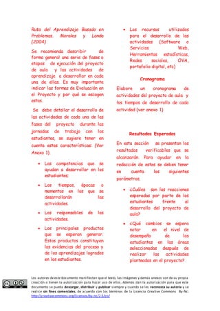 Ruta del Aprendizaje Basado en 
Problemas. Morales y Landa 
(2004) 
Se recomienda describir de 
forma general una serie de fases o 
etapas de ejecución del proyecto 
de aula y las actividades de 
aprendizaje a desarrollar en cada 
una de ellas. Es muy importante 
indicar las formas de Evaluación en 
el Proyecto y por qué se escogen 
estas. 
Se debe detallar el desarrollo de 
las actividades de cada una de las 
fases del proyecto durante las 
jornadas de trabajo con los 
estudiantes, se sugiere tener en 
cuenta estas características: (Ver 
Anexo 1). 
 Las competencias que se 
ayudan a desarrollar en los 
estudiantes; 
 Los tiempos, épocas o 
momentos en los que se 
desarrollarán las 
actividades. 
 Los responsables de las 
actividades. 
 Los principales productos 
que se esperan generar. 
Estos productos constituyen 
las evidencias del proceso y 
de los aprendizajes logrados 
en los estudiantes. 
 Los recursos utilizados 
para el desarrollo de las 
actividades (Software o 
Servicios Web, 
Herramientas estadísticas, 
Redes sociales, OVA, 
portafolio digital, etc) 
Cronograma 
Elabore un cronograma de 
actividades del proyecto de aula y 
los tiempos de desarrollo de cada 
actividad (ver anexo 1) 
Resultados Esperados 
En esta sección se presentan los 
resultados verificables que se 
alcanzarán. Para ayudar en la 
redacción de estas se deben tener 
en cuenta los siguientes 
parámetros. 
 ¿Cuáles son las reacciones 
esperadas por parte de los 
estudiantes frente al 
desarrollo del proyecto de 
aula? 
 ¿Qué cambios se espera 
notar en el nivel de 
desempeño de los 
estudiantes en las áreas 
seleccionadas después de 
realizar las actividades 
planteadas en el proyecto? 
Los autores de este documento manifiestan que el texto, las imágenes y demás anexos son de su propia 
creación o tienen la autorización para hacer uso de ellos. Además dan la autorización para que este 
documento se pueda descargar, distribuir y publicar siempre y cuando se les reconozca su autoría y se 
realice sin fines comerciales, de acuerdo con los términos de la Licencia Creative Commons By-Nc: 
http://creativecommons.org/licenses/by-nc/2.5/co/ 
 