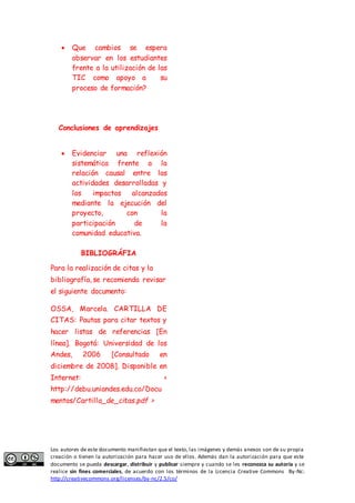  Que cambios se espera 
observar en los estudiantes 
frente a la utilización de las 
TIC como apoyo a su 
proceso de formación? 
Conclusiones de aprendizajes 
 Evidenciar una reflexión 
sistemática frente a la 
relación causal entre las 
actividades desarrolladas y 
los impactos alcanzados 
mediante la ejecución del 
proyecto, con la 
participación de la 
comunidad educativa. 
BIBLIOGRÁFIA 
Para la realización de citas y la 
bibliografía, se recomienda revisar 
el siguiente documento: 
OSSA, Marcela. CARTILLA DE 
CITAS: Pautas para citar textos y 
hacer listas de referencias [En 
línea]. Bogotá: Universidad de los 
Andes, 2006 [Consultado en 
diciembre de 2008]. Disponible en 
Internet: < 
http://debu.uniandes.edu.co/Docu 
mentos/Cartilla_de_citas.pdf > 
Los autores de este documento manifiestan que el texto, las imágenes y demás anexos son de su propia 
creación o tienen la autorización para hacer uso de ellos. Además dan la autorización para que este 
documento se pueda descargar, distribuir y publicar siempre y cuando se les reconozca su autoría y se 
realice sin fines comerciales, de acuerdo con los términos de la Licencia Creative Commons By-Nc: 
http://creativecommons.org/licenses/by-nc/2.5/co/ 
 