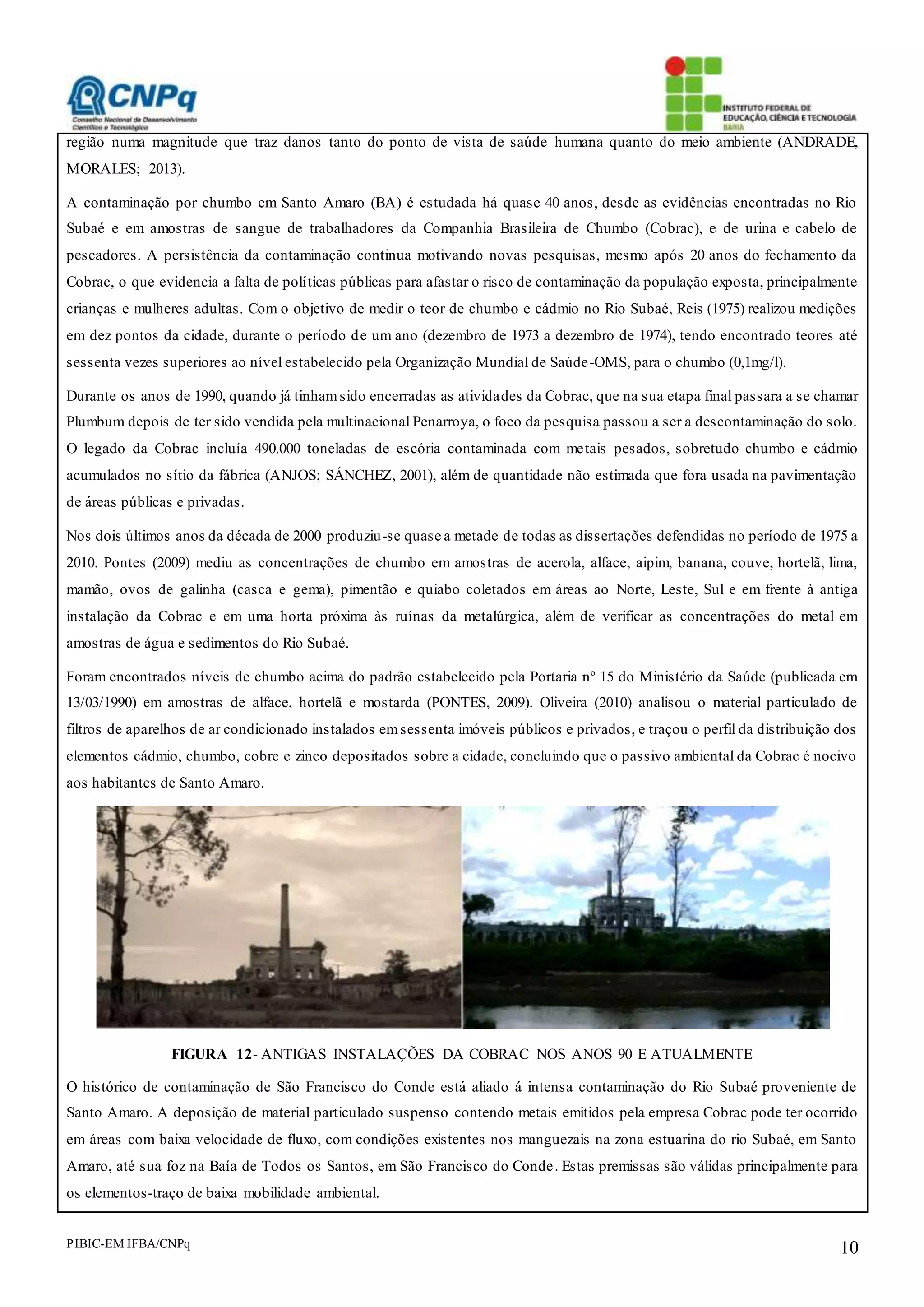 PIBIC-EM IFBA/CNPq 10
região numa magnitude que traz danos tanto do ponto de vista de saúde humana quanto do meio ambiente (ANDRADE,
MORALES; 2013).
A contaminação por chumbo em Santo Amaro (BA) é estudada há quase 40 anos, desde as evidências encontradas no Rio
Subaé e em amostras de sangue de trabalhadores da Companhia Brasileira de Chumbo (Cobrac), e de urina e cabelo de
pescadores. A persistência da contaminação continua motivando novas pesquisas, mesmo após 20 anos do fechamento da
Cobrac, o que evidencia a falta de políticas públicas para afastar o risco de contaminação da população exposta, principalmente
crianças e mulheres adultas. Com o objetivo de medir o teor de chumbo e cádmio no Rio Subaé, Reis (1975) realizou medições
em dez pontos da cidade, durante o período de um ano (dezembro de 1973 a dezembro de 1974), tendo encontrado teores até
sessenta vezes superiores ao nível estabelecido pela Organização Mundial de Saúde-OMS, para o chumbo (0,1mg/l).
Durante os anos de 1990, quando já tinhamsido encerradas as atividades da Cobrac, que na sua etapa final passara a se chamar
Plumbum depois de ter sido vendida pela multinacional Penarroya, o foco da pesquisa passou a ser a descontaminação do solo.
O legado da Cobrac incluía 490.000 toneladas de escória contaminada com metais pesados, sobretudo chumbo e cádmio
acumulados no sítio da fábrica (ANJOS; SÁNCHEZ, 2001), além de quantidade não estimada que fora usada na pavimentação
de áreas públicas e privadas.
Nos dois últimos anos da década de 2000 produziu-se quase a metade de todas as dissertações defendidas no período de 1975 a
2010. Pontes (2009) mediu as concentrações de chumbo em amostras de acerola, alface, aipim, banana, couve, hortelã, lima,
mamão, ovos de galinha (casca e gema), pimentão e quiabo coletados em áreas ao Norte, Leste, Sul e em frente à antiga
instalação da Cobrac e em uma horta próxima às ruínas da metalúrgica, além de verificar as concentrações do metal em
amostras de água e sedimentos do Rio Subaé.
Foram encontrados níveis de chumbo acima do padrão estabelecido pela Portaria nº 15 do Ministério da Saúde (publicada em
13/03/1990) em amostras de alface, hortelã e mostarda (PONTES, 2009). Oliveira (2010) analisou o material particulado de
filtros de aparelhos de ar condicionado instalados emsessenta imóveis públicos e privados, e traçou o perfil da distribuição dos
elementos cádmio, chumbo, cobre e zinco depositados sobre a cidade, concluindo que o passivo ambiental da Cobrac é nocivo
aos habitantes de Santo Amaro.
FIGURA 12- ANTIGAS INSTALAÇÕES DA COBRAC NOS ANOS 90 E ATUALMENTE
O histórico de contaminação de São Francisco do Conde está aliado á intensa contaminação do Rio Subaé proveniente de
Santo Amaro. A deposição de material particulado suspenso contendo metais emitidos pela empresa Cobrac pode ter ocorrido
em áreas com baixa velocidade de fluxo, com condições existentes nos manguezais na zona estuarina do rio Subaé, em Santo
Amaro, até sua foz na Baía de Todos os Santos, em São Francisco do Conde. Estas premissas são válidas principalmente para
os elementos-traço de baixa mobilidade ambiental.
 
