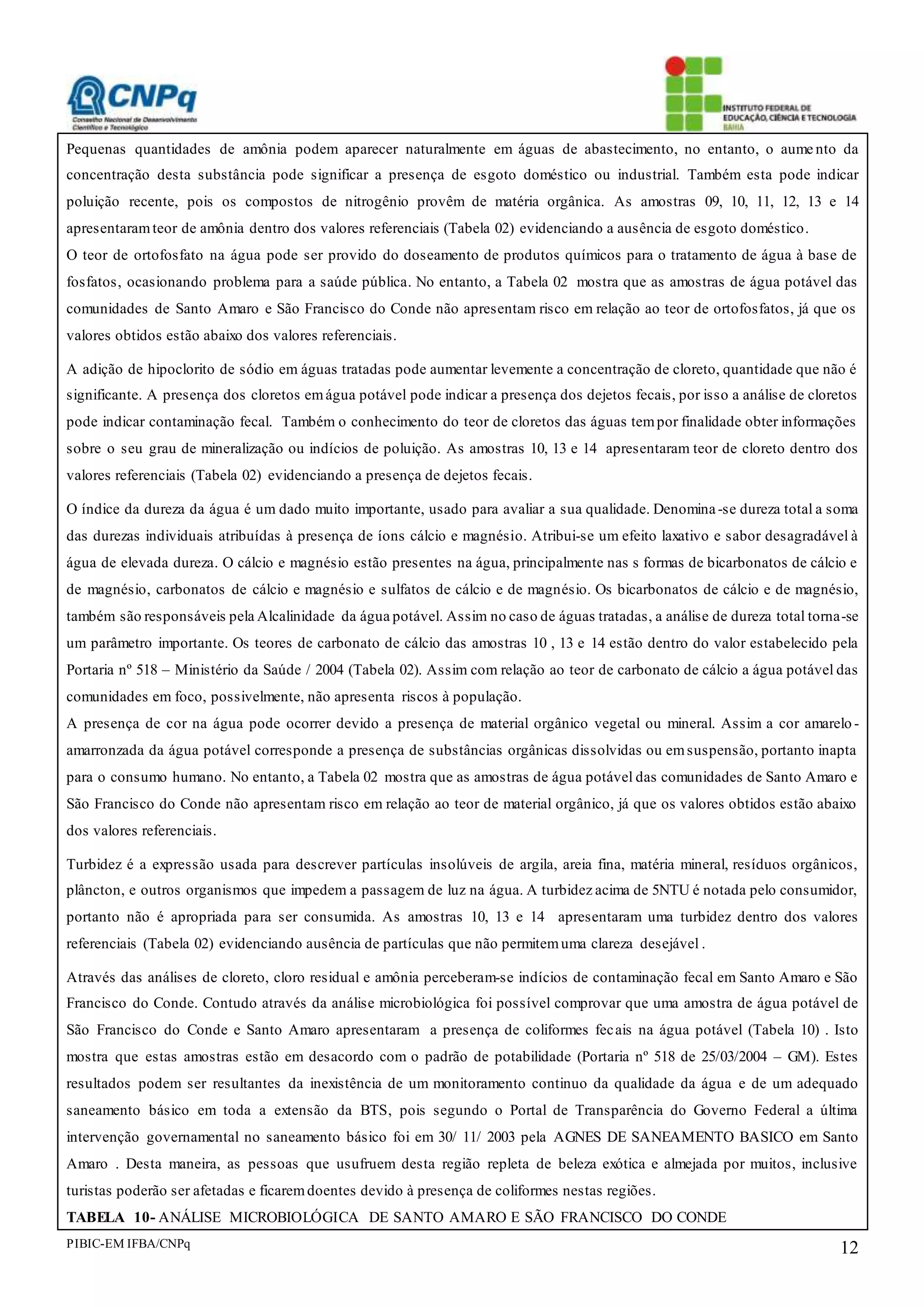 PIBIC-EM IFBA/CNPq 12
Pequenas quantidades de amônia podem aparecer naturalmente em águas de abastecimento, no entanto, o aume nto da
concentração desta substância pode significar a presença de esgoto doméstico ou industrial. Também esta pode indicar
poluição recente, pois os compostos de nitrogênio provêm de matéria orgânica. As amostras 09, 10, 11, 12, 13 e 14
apresentaramteor de amônia dentro dos valores referenciais (Tabela 02) evidenciando a ausência de esgoto doméstico.
O teor de ortofosfato na água pode ser provido do doseamento de produtos químicos para o tratamento de água à base de
fosfatos, ocasionando problema para a saúde pública. No entanto, a Tabela 02 mostra que as amostras de água potável das
comunidades de Santo Amaro e São Francisco do Conde não apresentam risco em relação ao teor de ortofosfatos, já que os
valores obtidos estão abaixo dos valores referenciais.
A adição de hipoclorito de sódio em águas tratadas pode aumentar levemente a concentração de cloreto, quantidade que não é
significante. A presença dos cloretos emágua potável pode indicar a presença dos dejetos fecais, por isso a análise de cloretos
pode indicar contaminação fecal. Também o conhecimento do teor de cloretos das águas tempor finalidade obter informações
sobre o seu grau de mineralização ou indícios de poluição. As amostras 10, 13 e 14 apresentaram teor de cloreto dentro dos
valores referenciais (Tabela 02) evidenciando a presença de dejetos fecais.
O índice da dureza da água é um dado muito importante, usado para avaliar a sua qualidade. Denomina-se dureza total a soma
das durezas individuais atribuídas à presença de íons cálcio e magnésio. Atribui-se um efeito laxativo e sabor desagradável à
água de elevada dureza. O cálcio e magnésio estão presentes na água, principalmente nas s formas de bicarbonatos de cálcio e
de magnésio, carbonatos de cálcio e magnésio e sulfatos de cálcio e de magnésio. Os bicarbonatos de cálcio e de magnésio,
também são responsáveis pela Alcalinidade da água potável. Assim no caso de águas tratadas, a análise de dureza total torna-se
um parâmetro importante. Os teores de carbonato de cálcio das amostras 10 , 13 e 14 estão dentro do valor estabelecido pela
Portaria nº 518 – Ministério da Saúde / 2004 (Tabela 02). Assim com relação ao teor de carbonato de cálcio a água potável das
comunidades em foco, possivelmente, não apresenta riscos à população.
A presença de cor na água pode ocorrer devido a presença de material orgânico vegetal ou mineral. Assim a cor amarelo -
amarronzada da água potável corresponde a presença de substâncias orgânicas dissolvidas ou emsuspensão, portanto inapta
para o consumo humano. No entanto, a Tabela 02 mostra que as amostras de água potável das comunidades de Santo Amaro e
São Francisco do Conde não apresentam risco em relação ao teor de material orgânico, já que os valores obtidos estão abaixo
dos valores referenciais.
Turbidez é a expressão usada para descrever partículas insolúveis de argila, areia fina, matéria mineral, resíduos orgânicos,
plâncton, e outros organismos que impedem a passagem de luz na água. A turbidez acima de 5NTU é notada pelo consumidor,
portanto não é apropriada para ser consumida. As amostras 10, 13 e 14 apresentaram uma turbidez dentro dos valores
referenciais (Tabela 02) evidenciando ausência de partículas que não permitemuma clareza desejável .
Através das análises de cloreto, cloro residual e amônia perceberam-se indícios de contaminação fecal em Santo Amaro e São
Francisco do Conde. Contudo através da análise microbiológica foi possível comprovar que uma amostra de água potável de
São Francisco do Conde e Santo Amaro apresentaram a presença de coliformes fecais na água potável (Tabela 10) . Isto
mostra que estas amostras estão em desacordo com o padrão de potabilidade (Portaria nº 518 de 25/03/2004 – GM). Estes
resultados podem ser resultantes da inexistência de um monitoramento continuo da qualidade da água e de um adequado
saneamento básico em toda a extensão da BTS, pois segundo o Portal de Transparência do Governo Federal a última
intervenção governamental no saneamento básico foi em 30/ 11/ 2003 pela AGNES DE SANEAMENTO BASICO em Santo
Amaro . Desta maneira, as pessoas que usufruem desta região repleta de beleza exótica e almejada por muitos, inclusive
turistas poderão ser afetadas e ficaremdoentes devido à presença de coliformes nestas regiões.
TABELA 10- ANÁLISE MICROBIOLÓGICA DE SANTO AMARO E SÃO FRANCISCO DO CONDE
 