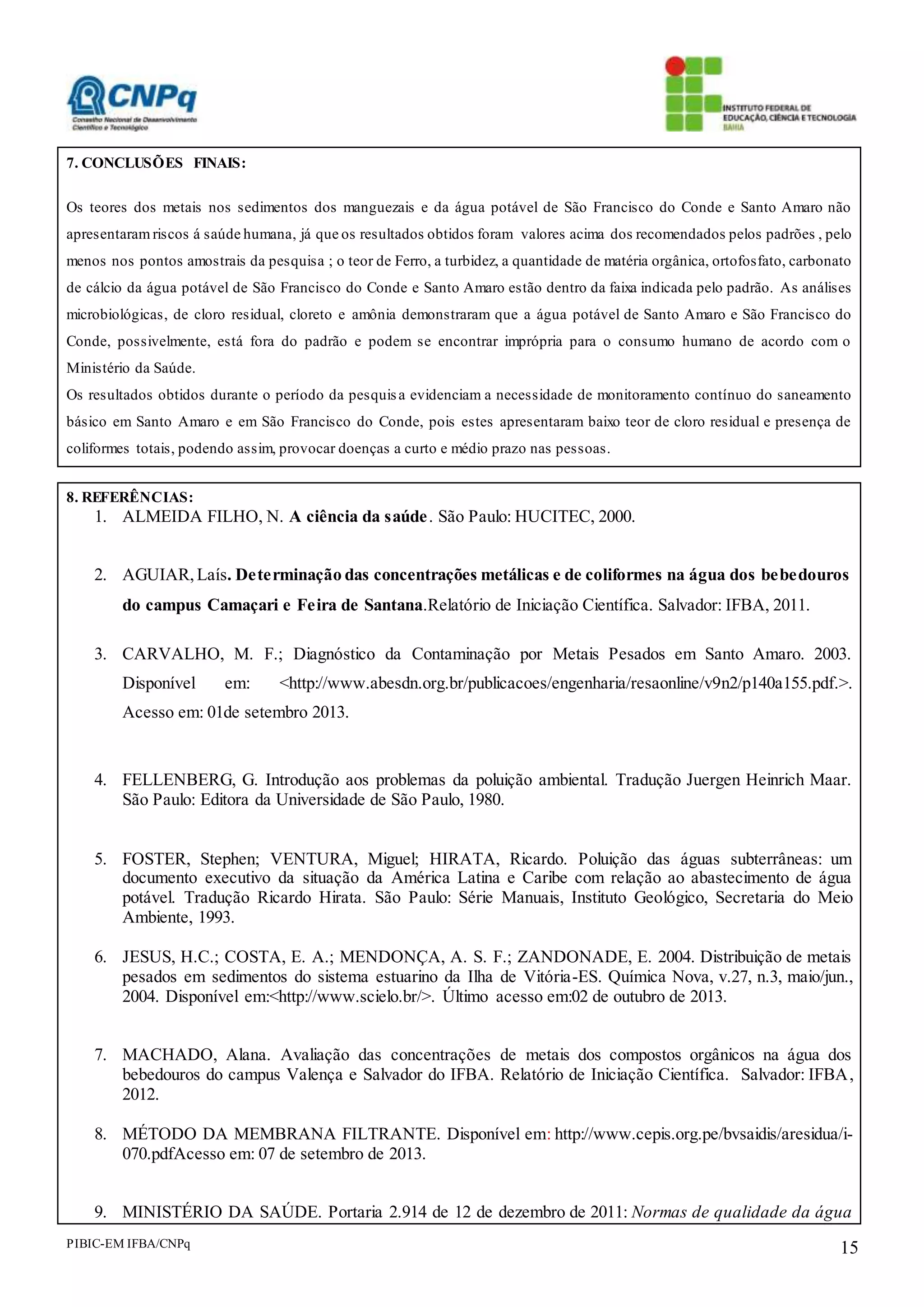PIBIC-EM IFBA/CNPq 15
7. CONCLUSÕES FINAIS:
Os teores dos metais nos sedimentos dos manguezais e da água potável de São Francisco do Conde e Santo Amaro não
apresentaram riscos á saúde humana, já que os resultados obtidos foram valores acima dos recomendados pelos padrões , pelo
menos nos pontos amostrais da pesquisa ; o teor de Ferro, a turbidez, a quantidade de matéria orgânica, ortofosfato, carbonato
de cálcio da água potável de São Francisco do Conde e Santo Amaro estão dentro da faixa indicada pelo padrão. As análises
microbiológicas, de cloro residual, cloreto e amônia demonstraram que a água potável de Santo Amaro e São Francisco do
Conde, possivelmente, está fora do padrão e podem se encontrar imprópria para o consumo humano de acordo com o
Ministério da Saúde.
Os resultados obtidos durante o período da pesquisa evidenciam a necessidade de monitoramento contínuo do saneamento
básico em Santo Amaro e em São Francisco do Conde, pois estes apresentaram baixo teor de cloro residual e presença de
coliformes totais, podendo assim, provocar doenças a curto e médio prazo nas pessoas.
8. REFERÊNCIAS:
1. ALMEIDA FILHO, N. A ciência da saúde. São Paulo: HUCITEC, 2000.
2. AGUIAR,Laís. Determinação das concentrações metálicas e de coliformes na água dos bebedouros
do campus Camaçari e Feira de Santana.Relatório de Iniciação Científica. Salvador: IFBA, 2011.
3. CARVALHO, M. F.; Diagnóstico da Contaminação por Metais Pesados em Santo Amaro. 2003.
Disponível em: <http://www.abesdn.org.br/publicacoes/engenharia/resaonline/v9n2/p140a155.pdf.>.
Acesso em: 01de setembro 2013.
4. FELLENBERG, G. Introdução aos problemas da poluição ambiental. Tradução Juergen Heinrich Maar.
São Paulo: Editora da Universidade de São Paulo, 1980.
5. FOSTER, Stephen; VENTURA, Miguel; HIRATA, Ricardo. Poluição das águas subterrâneas: um
documento executivo da situação da América Latina e Caribe com relação ao abastecimento de água
potável. Tradução Ricardo Hirata. São Paulo: Série Manuais, Instituto Geológico, Secretaria do Meio
Ambiente, 1993.
6. JESUS, H.C.; COSTA, E. A.; MENDONÇA, A. S. F.; ZANDONADE, E. 2004. Distribuição de metais
pesados em sedimentos do sistema estuarino da Ilha de Vitória-ES. Química Nova, v.27, n.3, maio/jun.,
2004. Disponível em:<http://www.scielo.br/>. Último acesso em:02 de outubro de 2013.
7. MACHADO, Alana. Avaliação das concentrações de metais dos compostos orgânicos na água dos
bebedouros do campus Valença e Salvador do IFBA. Relatório de Iniciação Científica. Salvador: IFBA,
2012.
8. MÉTODO DA MEMBRANA FILTRANTE. Disponível em: http://www.cepis.org.pe/bvsaidis/aresidua/i-
070.pdfAcesso em: 07 de setembro de 2013.
9. MINISTÉRIO DA SAÚDE. Portaria 2.914 de 12 de dezembro de 2011: Normas de qualidade da água
 