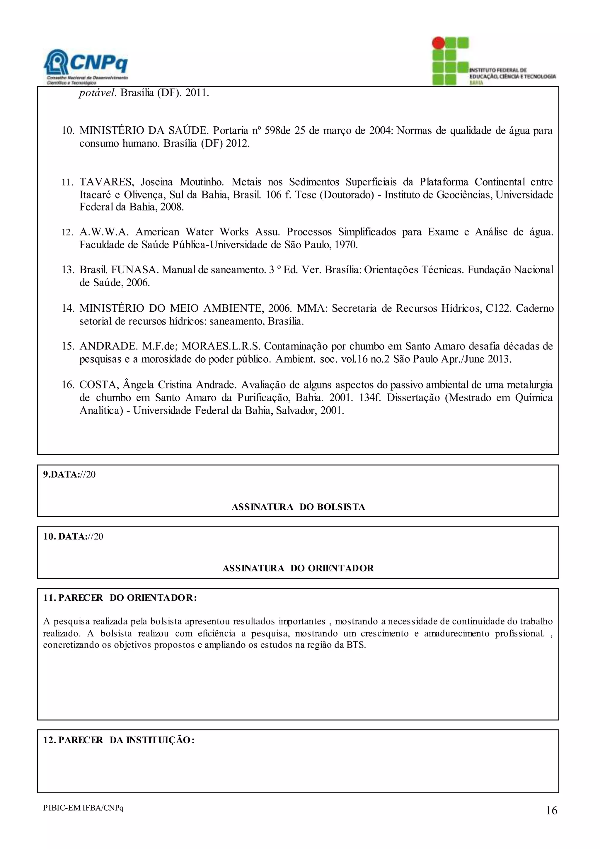 PIBIC-EM IFBA/CNPq 16
potável. Brasília (DF). 2011.
10. MINISTÉRIO DA SAÚDE. Portaria nº 598de 25 de março de 2004: Normas de qualidade de água para
consumo humano. Brasília (DF) 2012.
11. TAVARES, Joseina Moutinho. Metais nos Sedimentos Superficiais da Plataforma Continental entre
Itacaré e Olivença, Sul da Bahia, Brasil. 106 f. Tese (Doutorado) - Instituto de Geociências, Universidade
Federal da Bahia, 2008.
12. A.W.W.A. American Water Works Assu. Processos Simplificados para Exame e Análise de água.
Faculdade de Saúde Pública-Universidade de São Paulo, 1970.
13. Brasil. FUNASA. Manual de saneamento. 3 º Ed. Ver. Brasília: Orientações Técnicas. Fundação Nacional
de Saúde, 2006.
14. MINISTÉRIO DO MEIO AMBIENTE, 2006. MMA: Secretaria de Recursos Hídricos, C122. Caderno
setorial de recursos hídricos: saneamento, Brasília.
15. ANDRADE. M.F.de; MORAES.L.R.S. Contaminação por chumbo em Santo Amaro desafia décadas de
pesquisas e a morosidade do poder público. Ambient. soc. vol.16 no.2 São Paulo Apr./June 2013.
16. COSTA, Ângela Cristina Andrade. Avaliação de alguns aspectos do passivo ambiental de uma metalurgia
de chumbo em Santo Amaro da Purificação, Bahia. 2001. 134f. Dissertação (Mestrado em Química
Analítica) - Universidade Federal da Bahia, Salvador, 2001.
9.DATA://20
ASSINATURA DO BOLSISTA
10. DATA://20
ASSINATURA DO ORIENTADOR
11. PARECER DO ORIENTADOR:
A pesquisa realizada pela bolsista apresentou resultados importantes , mostrando a necessidade de continuidade do trabalho
realizado. A bolsista realizou com eficiência a pesquisa, mostrando um crescimento e amadurecimento profissional. ,
concretizando os objetivos propostos e ampliando os estudos na região da BTS.
12. PARECER DA INSTITUIÇÃO:
 