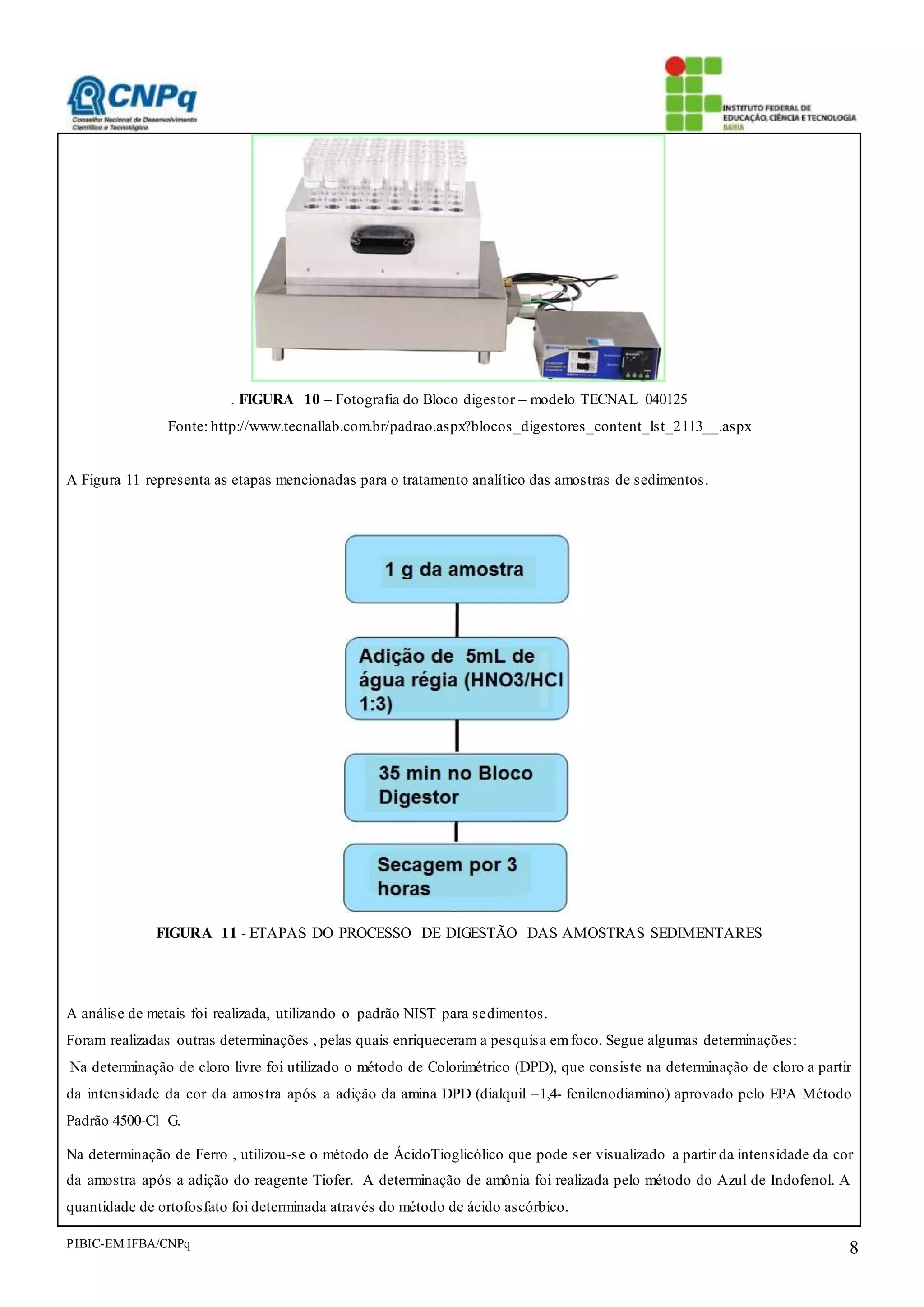 PIBIC-EM IFBA/CNPq 8
. FIGURA 10 – Fotografia do Bloco digestor – modelo TECNAL 040125
Fonte: http://www.tecnallab.com.br/padrao.aspx?blocos_digestores_content_lst_2113__.aspx
A Figura 11 representa as etapas mencionadas para o tratamento analítico das amostras de sedimentos.
FIGURA 11 - ETAPAS DO PROCESSO DE DIGESTÃO DAS AMOSTRAS SEDIMENTARES
A análise de metais foi realizada, utilizando o padrão NIST para sedimentos.
Foram realizadas outras determinações , pelas quais enriqueceram a pesquisa emfoco. Segue algumas determinações:
Na determinação de cloro livre foi utilizado o método de Colorimétrico (DPD), que consiste na determinação de cloro a partir
da intensidade da cor da amostra após a adição da amina DPD (dialquil –1,4- fenilenodiamino) aprovado pelo EPA Método
Padrão 4500-Cl G.
Na determinação de Ferro , utilizou-se o método de ÁcidoTioglicólico que pode ser visualizado a partir da intensidade da cor
da amostra após a adição do reagente Tiofer. A determinação de amônia foi realizada pelo método do Azul de Indofenol. A
quantidade de ortofosfato foi determinada através do método de ácido ascórbico.
 