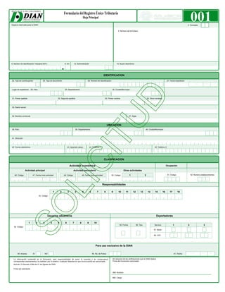 Espacio reservado para la DIAN
                                                                                                                                                                                                                                        001
                                                                                                                                                                                                                                    2. Concepto


                                                                                                                                            4. Número de formulario




5. Número de Identificación Tributaria (NIT):                         6. DV.     12. Administración                                       14. Buzón electrónico


                                                                  -
                                                                                                                           IDENTIFICACION

24. Tipo de contribuyente:              25. Tipo de documento:                                      26. Número de Identificación:                                                                           27. Fecha expedición:
                                                                                                                                                                                                                                           Año         Mes      Día

Lugar de expedición: 28. País:                                        29. Departamento:                                              30. Ciudad/Municipio:



31. Primer apellido                                       32. Segundo apellido                                               33. Primer nombre                                     34. Otros nombres



35. Razón social:



36. Nombre comercial:                                                                                                                                     37. Sigla:



                                                                                                                                 UBICACION
38. País:                                                                           39. Departamento:                                                                          40. Ciudad/Municipio:



41. Dirección



42. Correo electrónico:                                                   43. Apartado aéreo            44. Teléfono 1:                                                                    45. Teléfono 2:




                                                                                                                             CLASIFICACION

                                                                              Actividad económica                                                                                                           Ocupación

                 Actividad principal                                             Actividad secundaria                                              Otras actividades

   46. Código:             47. Fecha inicio actividad:            48. Código:                49. Fecha inicio actividad:            50. Código:           1                    2                             51. Código                 52. Número establecimientos

                           Año           Mes      Día                                        Año             Mes       Día

                                                                                                                          Responsabilidades

                                                      1       2           3         4        5          6          7         8      9       10       11        12        13         14      15         16      17         18
                                    53. Código:




                                              Usuarios aduaneros                                                                                                                             Exportadores

                      1         2        3        4       5           6         7        8          9         10
                                                                                                                                             55. Forma              56. Tipo                                        1               2                 3
   54. Código:
                                                                                                                                                                                          57. Modo


                                                                                                                                                                                          58. CPC




                                                                                                                Para uso exclusivo de la DIAN


       59. Anexos:         SI                NO                                                             60. No. de Folios:                                                                                      61. Fecha:          Año         Mes      Día

                                                                                                                                     Sin perjuicio de las verificaciones que la DIAN realice.
                                                                                                                                     Firma del funcionario autorizado:



  Firma del solicitante:

                                                                                                                                     984. Nombre

                                                                                                                                     985. Cargo:
 