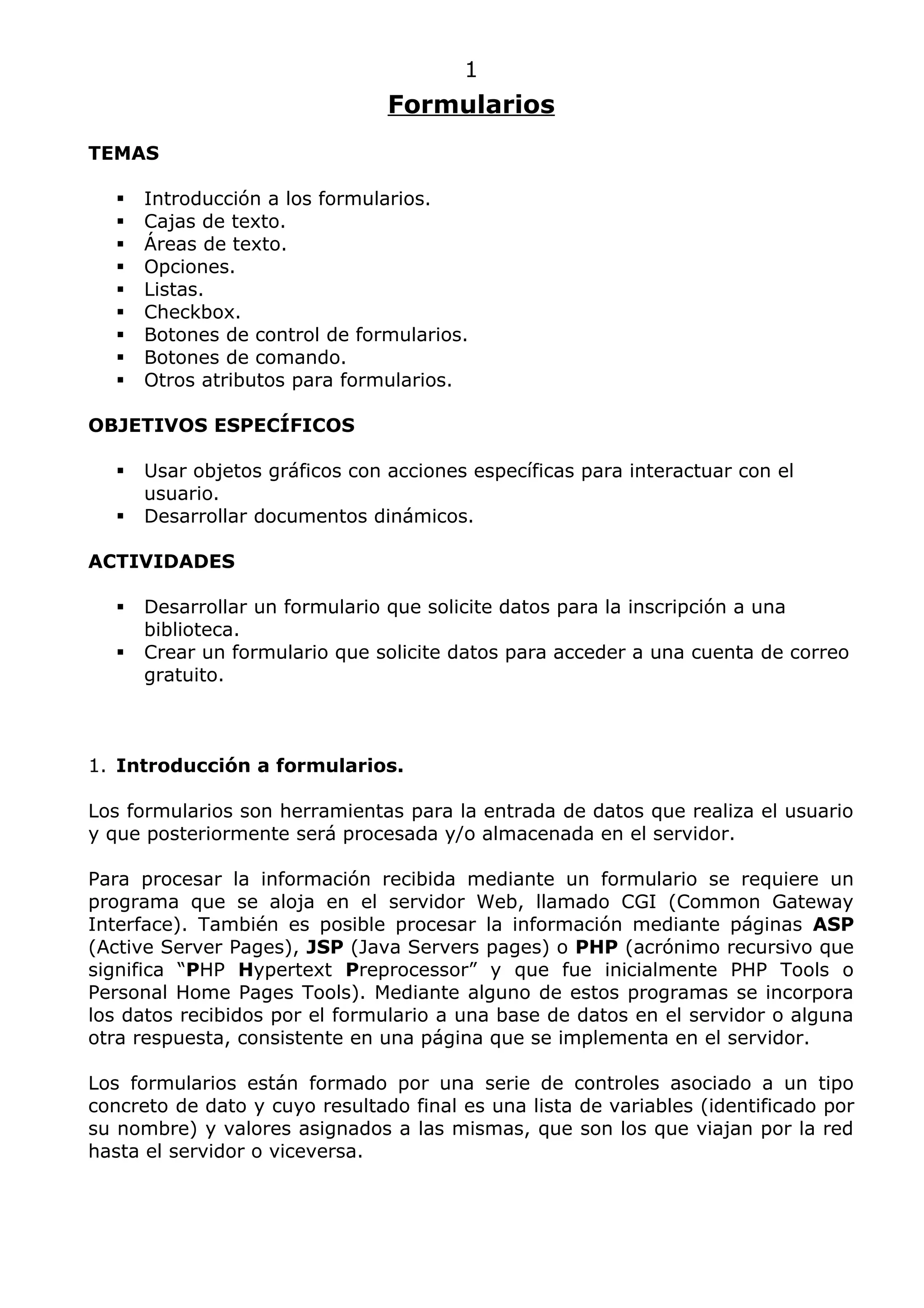 1
                                 Formularios
TEMAS

      Introducción a los formularios.
      Cajas de texto.
      Áreas de texto.
      Opciones.
      Listas.
      Checkbox.
      Botones de control de formularios.
      Botones de comando.
      Otros atributos para formularios.

OBJETIVOS ESPECÍFICOS

      Usar objetos gráficos con acciones específicas para interactuar con el
       usuario.
      Desarrollar documentos dinámicos.

ACTIVIDADES

      Desarrollar un formulario que solicite datos para la inscripción a una
       biblioteca.
      Crear un formulario que solicite datos para acceder a una cuenta de correo
       gratuito.



1. Introducción a formularios.

Los formularios son herramientas para la entrada de datos que realiza el usuario
y que posteriormente será procesada y/o almacenada en el servidor.

Para procesar la información recibida mediante un formulario se requiere un
programa que se aloja en el servidor Web, llamado CGI (Common Gateway
Interface). También es posible procesar la información mediante páginas ASP
(Active Server Pages), JSP (Java Servers pages) o PHP (acrónimo recursivo que
significa “PHP Hypertext Preprocessor” y que fue inicialmente PHP Tools o
Personal Home Pages Tools). Mediante alguno de estos programas se incorpora
los datos recibidos por el formulario a una base de datos en el servidor o alguna
otra respuesta, consistente en una página que se implementa en el servidor.

Los formularios están formado por una serie de controles asociado a un tipo
concreto de dato y cuyo resultado final es una lista de variables (identificado por
su nombre) y valores asignados a las mismas, que son los que viajan por la red
hasta el servidor o viceversa.
 
