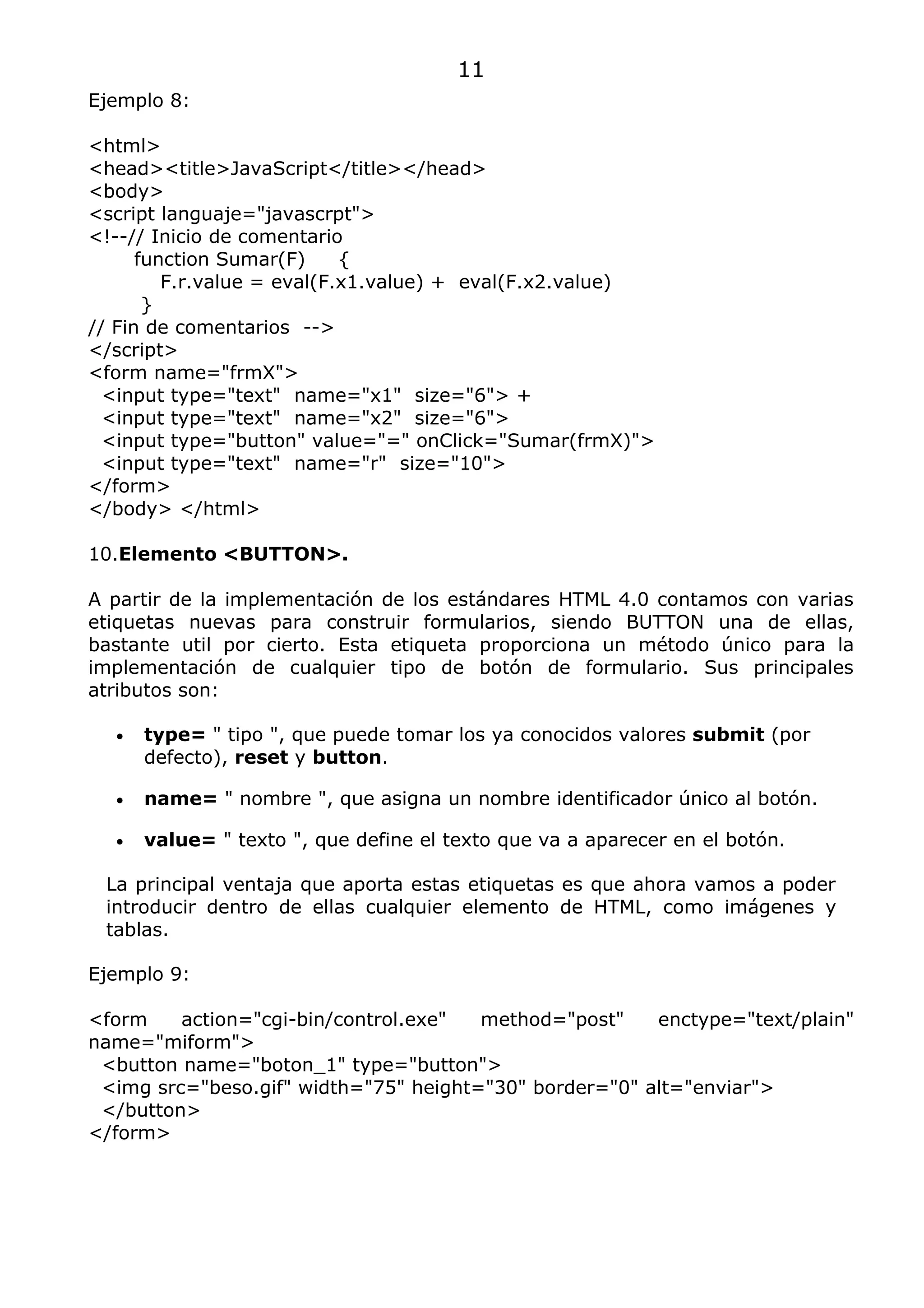 11
Ejemplo 8:

<html>
<head><title>JavaScript</title></head>
<body>
<script languaje="javascrpt">
<!--// Inicio de comentario
      function Sumar(F)     {
         F.r.value = eval(F.x1.value) + eval(F.x2.value)
       }
// Fin de comentarios -->
</script>
<form name="frmX">
  <input type="text" name="x1" size="6"> +
  <input type="text" name="x2" size="6">
  <input type="button" value="=" onClick="Sumar(frmX)">
  <input type="text" name="r" size="10">
</form>
</body> </html>

10.Elemento <BUTTON>.

A partir de la implementación de los estándares HTML 4.0 contamos con varias
etiquetas nuevas para construir formularios, siendo BUTTON una de ellas,
bastante util por cierto. Esta etiqueta proporciona un método único para la
implementación de cualquier tipo de botón de formulario. Sus principales
atributos son:

  •   type= " tipo ", que puede tomar los ya conocidos valores submit (por
      defecto), reset y button.

  •   name= " nombre ", que asigna un nombre identificador único al botón.

  •   value= " texto ", que define el texto que va a aparecer en el botón.

 La principal ventaja que aporta estas etiquetas es que ahora vamos a poder
 introducir dentro de ellas cualquier elemento de HTML, como imágenes y
 tablas.

Ejemplo 9:

<form    action="cgi-bin/control.exe"  method="post"    enctype="text/plain"
name="miform">
 <button name="boton_1" type="button">
 <img src="beso.gif" width="75" height="30" border="0" alt="enviar">
 </button>
</form>
 