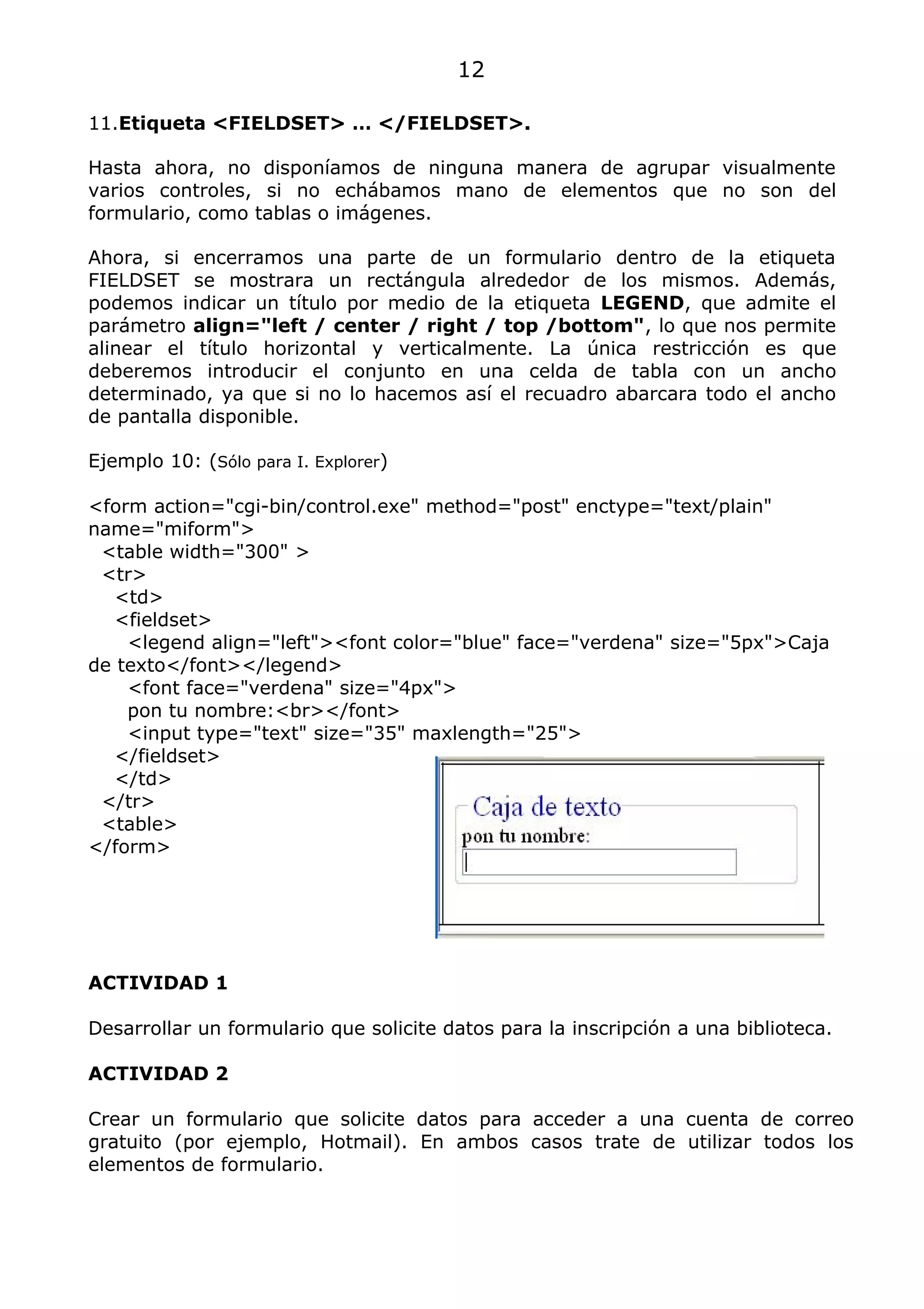 12

11.Etiqueta <FIELDSET> … </FIELDSET>.

Hasta ahora, no disponíamos de ninguna manera de agrupar visualmente
varios controles, si no echábamos mano de elementos que no son del
formulario, como tablas o imágenes.

Ahora, si encerramos una parte de un formulario dentro de la etiqueta
FIELDSET se mostrara un rectángula alrededor de los mismos. Además,
podemos indicar un título por medio de la etiqueta LEGEND, que admite el
parámetro align="left / center / right / top /bottom", lo que nos permite
alinear el título horizontal y verticalmente. La única restricción es que
deberemos introducir el conjunto en una celda de tabla con un ancho
determinado, ya que si no lo hacemos así el recuadro abarcara todo el ancho
de pantalla disponible.

Ejemplo 10: (Sólo para I. Explorer)

<form action="cgi-bin/control.exe" method="post" enctype="text/plain"
name="miform">
 <table width="300" >
 <tr>
   <td>
   <fieldset>
    <legend align="left"><font color="blue" face="verdena" size="5px">Caja
de texto</font></legend>
    <font face="verdena" size="4px">
    pon tu nombre:<br></font>
    <input type="text" size="35" maxlength="25">
   </fieldset>
   </td>
 </tr>
 <table>
</form>




ACTIVIDAD 1

Desarrollar un formulario que solicite datos para la inscripción a una biblioteca.

ACTIVIDAD 2

Crear un formulario que solicite datos para acceder a una cuenta de correo
gratuito (por ejemplo, Hotmail). En ambos casos trate de utilizar todos los
elementos de formulario.
 