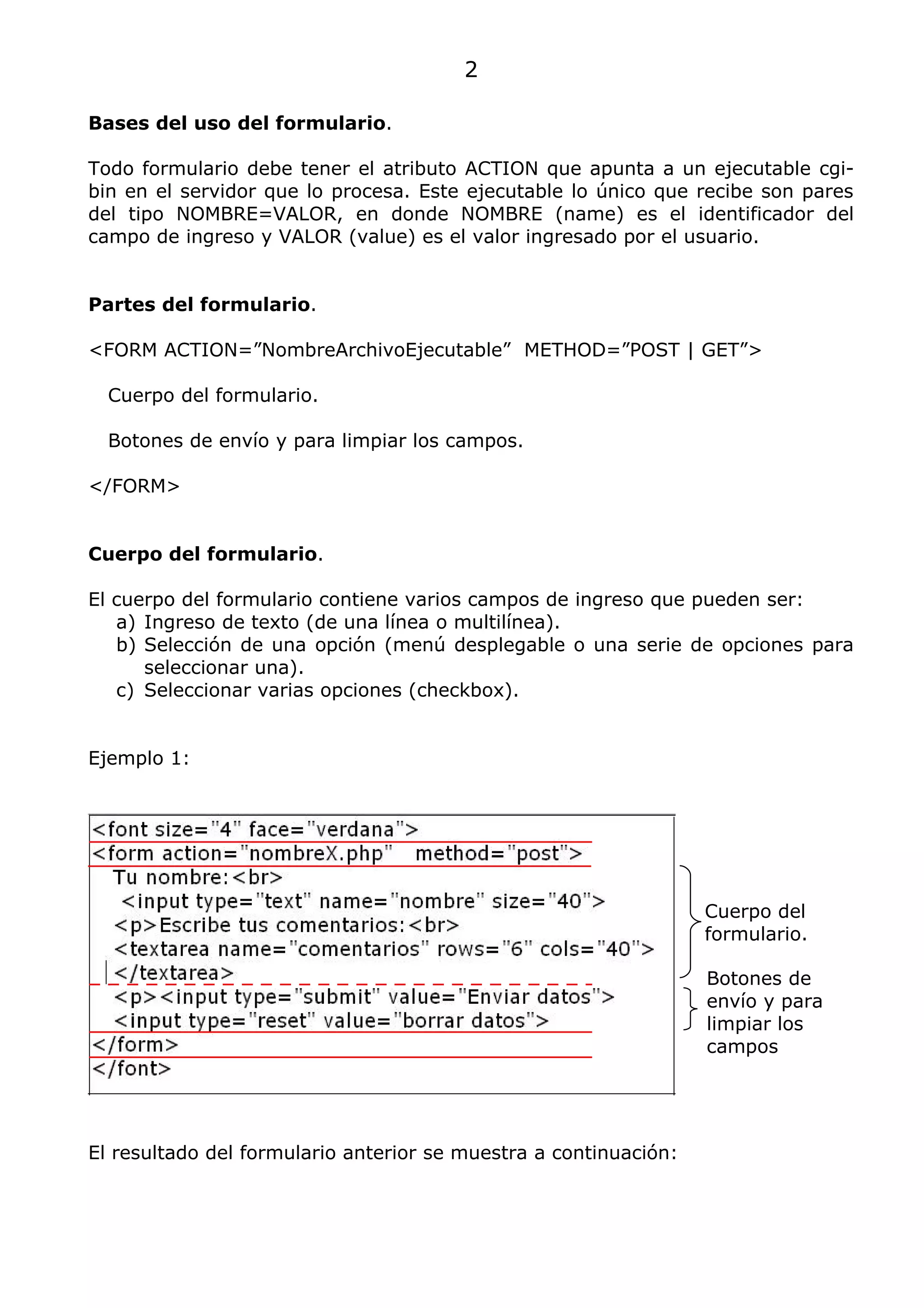 2

Bases del uso del formulario.

Todo formulario debe tener el atributo ACTION que apunta a un ejecutable cgi-
bin en el servidor que lo procesa. Este ejecutable lo único que recibe son pares
del tipo NOMBRE=VALOR, en donde NOMBRE (name) es el identificador del
campo de ingreso y VALOR (value) es el valor ingresado por el usuario.


Partes del formulario.

<FORM ACTION=”NombreArchivoEjecutable” METHOD=”POST | GET”>

  Cuerpo del formulario.

  Botones de envío y para limpiar los campos.

</FORM>


Cuerpo del formulario.

El cuerpo del formulario contiene varios campos de ingreso que pueden ser:
   a) Ingreso de texto (de una línea o multilínea).
   b) Selección de una opción (menú desplegable o una serie de opciones para
      seleccionar una).
   c) Seleccionar varias opciones (checkbox).


Ejemplo 1:




                                                                  Cuerpo del
                                                                  formulario.

                                                                  Botones de
                                                                  envío y para
                                                                  limpiar los
                                                                  campos




El resultado del formulario anterior se muestra a continuación:
 