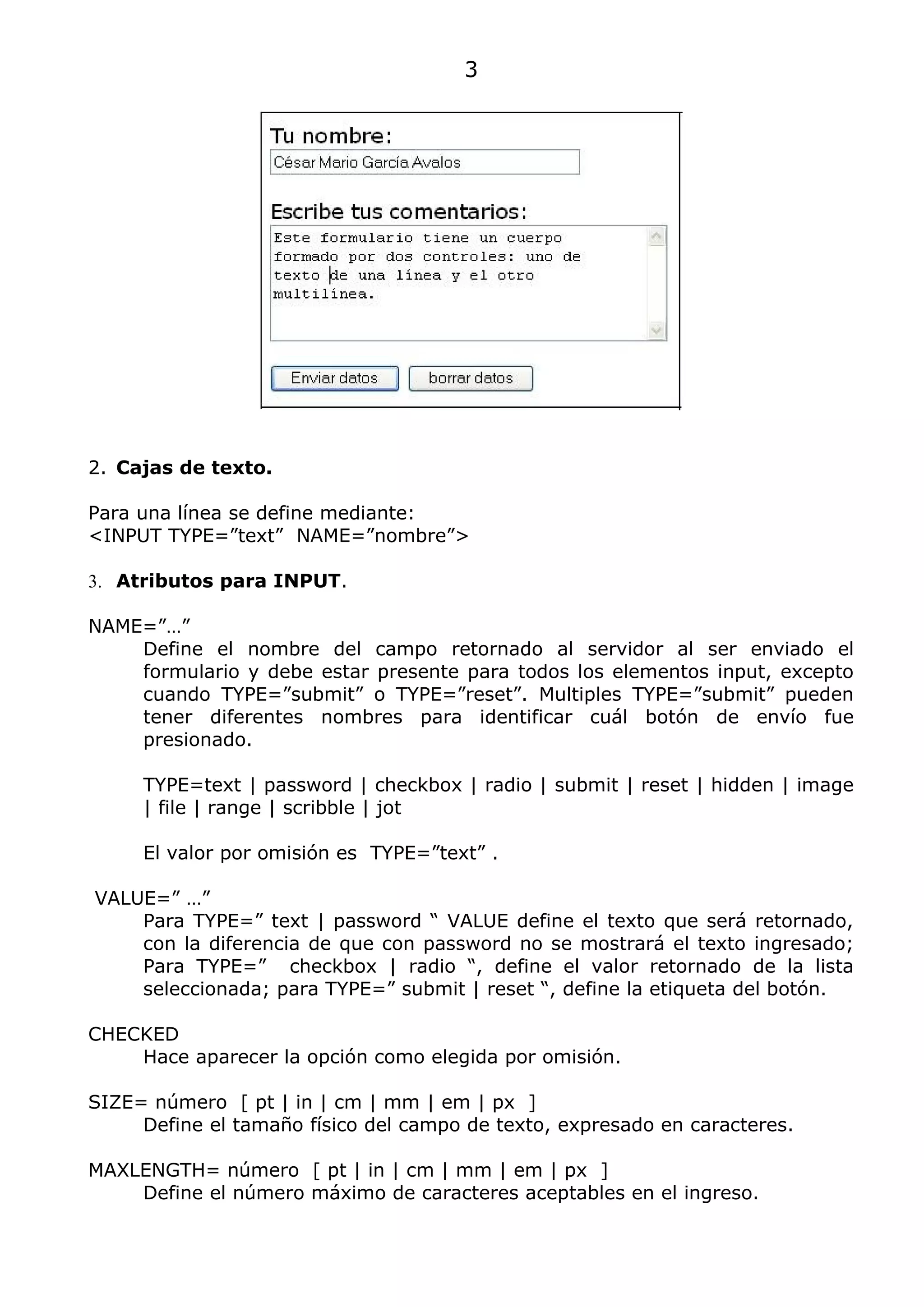 3




2. Cajas de texto.

Para una línea se define mediante:
<INPUT TYPE=”text” NAME=”nombre”>

3. Atributos para INPUT.

NAME=”…”
    Define el nombre del campo retornado al servidor al ser enviado el
    formulario y debe estar presente para todos los elementos input, excepto
    cuando TYPE=”submit” o TYPE=”reset”. Multiples TYPE=”submit” pueden
    tener diferentes nombres para identificar cuál botón de envío fue
    presionado.

     TYPE=text | password | checkbox | radio | submit | reset | hidden | image
     | file | range | scribble | jot

     El valor por omisión es TYPE=”text” .

VALUE=” …”
    Para TYPE=” text | password “ VALUE define el texto que será retornado,
    con la diferencia de que con password no se mostrará el texto ingresado;
    Para TYPE=” checkbox | radio “, define el valor retornado de la lista
    seleccionada; para TYPE=” submit | reset “, define la etiqueta del botón.

CHECKED
    Hace aparecer la opción como elegida por omisión.

SIZE= número [ pt | in | cm | mm | em | px ]
     Define el tamaño físico del campo de texto, expresado en caracteres.

MAXLENGTH= número [ pt | in | cm | mm | em | px ]
    Define el número máximo de caracteres aceptables en el ingreso.
 
