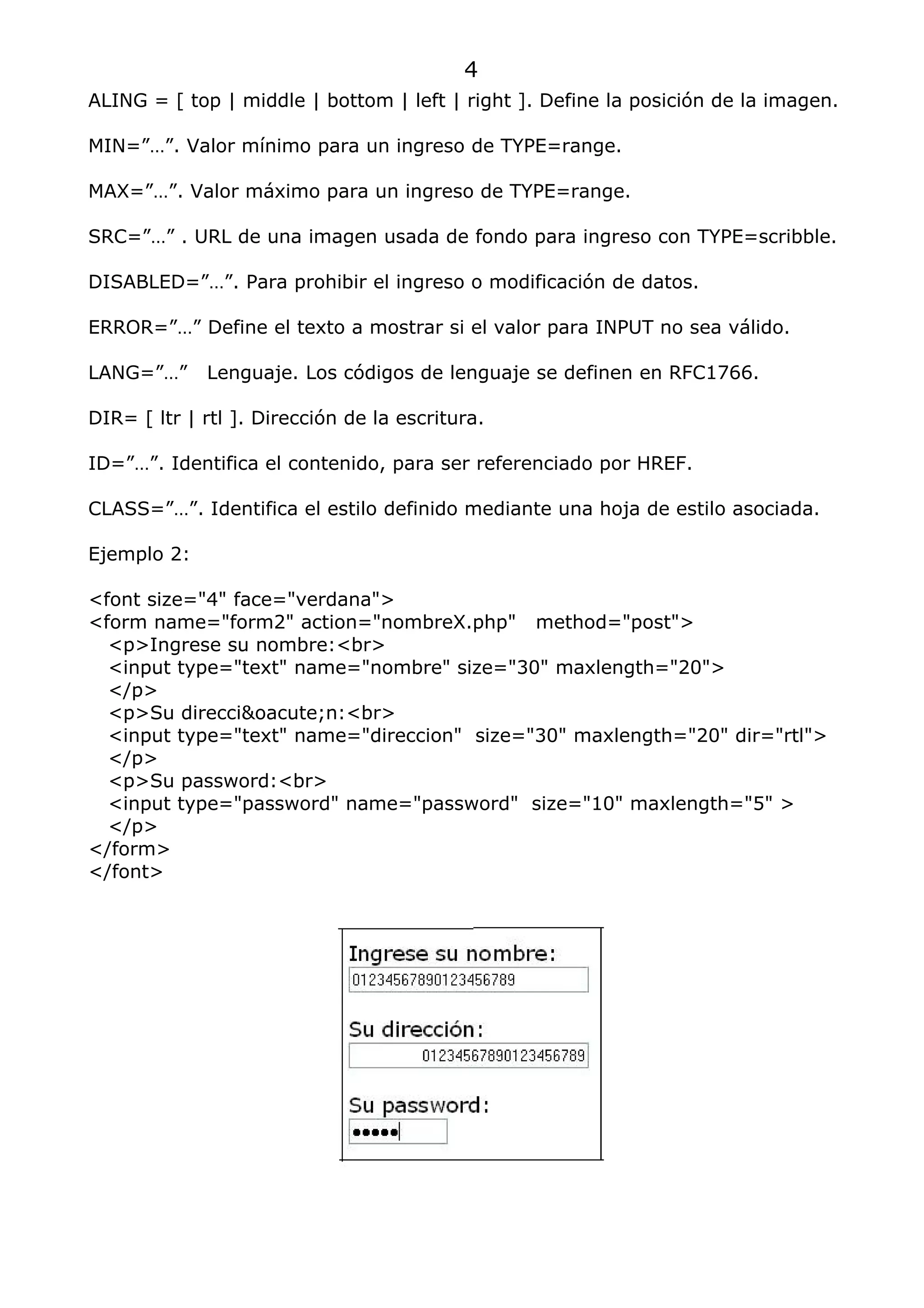 4
ALING = [ top | middle | bottom | left | right ]. Define la posición de la imagen.

MIN=”…”. Valor mínimo para un ingreso de TYPE=range.

MAX=”…”. Valor máximo para un ingreso de TYPE=range.

SRC=”…” . URL de una imagen usada de fondo para ingreso con TYPE=scribble.

DISABLED=”…”. Para prohibir el ingreso o modificación de datos.

ERROR=”…” Define el texto a mostrar si el valor para INPUT no sea válido.

LANG=”…”     Lenguaje. Los códigos de lenguaje se definen en RFC1766.

DIR= [ ltr | rtl ]. Dirección de la escritura.

ID=”…”. Identifica el contenido, para ser referenciado por HREF.

CLASS=”…”. Identifica el estilo definido mediante una hoja de estilo asociada.

Ejemplo 2:

<font size="4" face="verdana">
<form name="form2" action="nombreX.php" method="post">
  <p>Ingrese su nombre:<br>
  <input type="text" name="nombre" size="30" maxlength="20">
  </p>
  <p>Su direcci&oacute;n:<br>
  <input type="text" name="direccion" size="30" maxlength="20" dir="rtl">
  </p>
  <p>Su password:<br>
  <input type="password" name="password" size="10" maxlength="5" >
  </p>
</form>
</font>
 