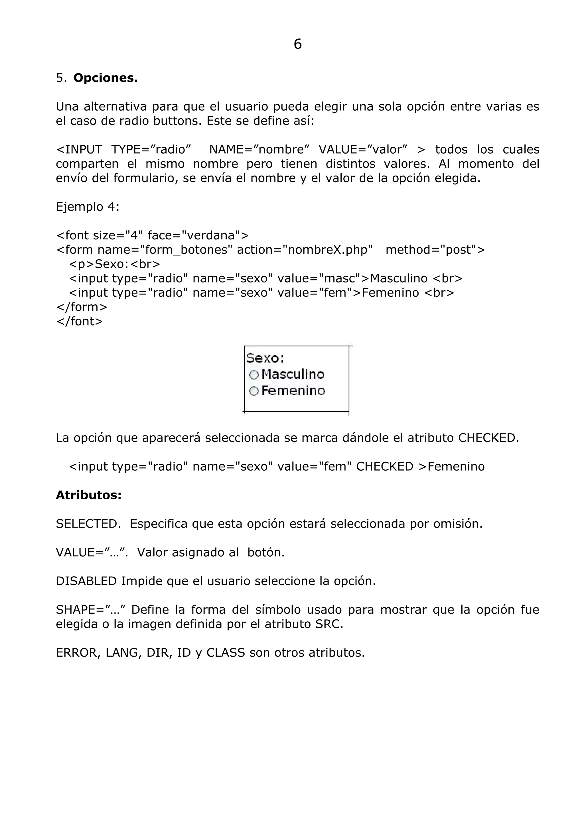 6

5. Opciones.

Una alternativa para que el usuario pueda elegir una sola opción entre varias es
el caso de radio buttons. Este se define así:

<INPUT TYPE=”radio”       NAME=”nombre” VALUE=”valor” > todos los cuales
comparten el mismo nombre pero tienen distintos valores. Al momento del
envío del formulario, se envía el nombre y el valor de la opción elegida.

Ejemplo 4:

<font size="4" face="verdana">
<form name="form_botones" action="nombreX.php" method="post">
  <p>Sexo:<br>
  <input type="radio" name="sexo" value="masc">Masculino <br>
  <input type="radio" name="sexo" value="fem">Femenino <br>
</form>
</font>




La opción que aparecerá seleccionada se marca dándole el atributo CHECKED.

  <input type="radio" name="sexo" value="fem" CHECKED >Femenino

Atributos:

SELECTED. Especifica que esta opción estará seleccionada por omisión.

VALUE=”…”. Valor asignado al botón.

DISABLED Impide que el usuario seleccione la opción.

SHAPE=”…” Define la forma del símbolo usado para mostrar que la opción fue
elegida o la imagen definida por el atributo SRC.

ERROR, LANG, DIR, ID y CLASS son otros atributos.
 