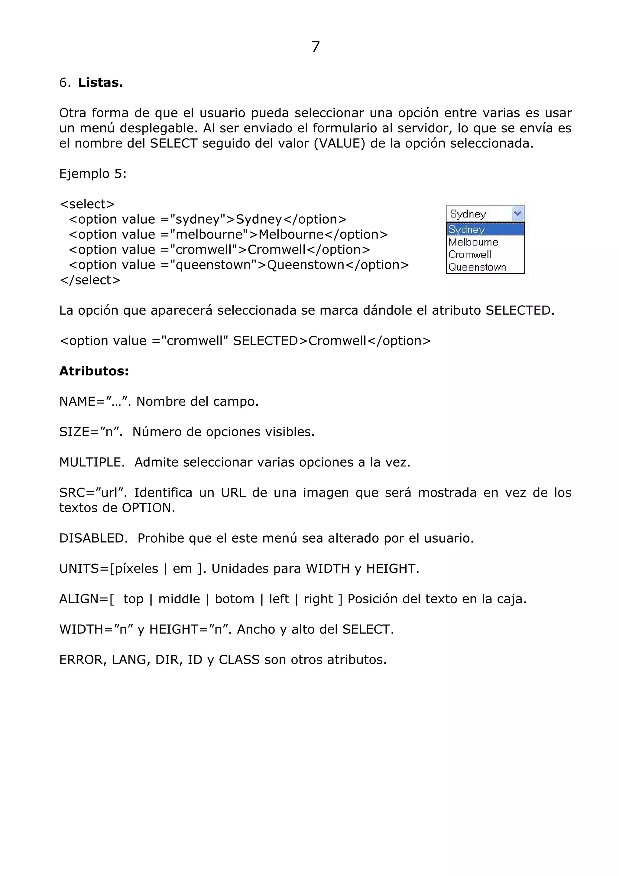 7

6. Listas.

Otra forma de que el usuario pueda seleccionar una opción entre varias es usar
un menú desplegable. Al ser enviado el formulario al servidor, lo que se envía es
el nombre del SELECT seguido del valor (VALUE) de la opción seleccionada.

Ejemplo 5:

<select>
 <option value   ="sydney">Sydney</option>
 <option value   ="melbourne">Melbourne</option>
 <option value   ="cromwell">Cromwell</option>
 <option value   ="queenstown">Queenstown</option>
</select>

La opción que aparecerá seleccionada se marca dándole el atributo SELECTED.

<option value ="cromwell" SELECTED>Cromwell</option>

Atributos:

NAME=”…”. Nombre del campo.

SIZE=”n”. Número de opciones visibles.

MULTIPLE. Admite seleccionar varias opciones a la vez.

SRC=”url”. Identifica un URL de una imagen que será mostrada en vez de los
textos de OPTION.

DISABLED. Prohibe que el este menú sea alterado por el usuario.

UNITS=[píxeles | em ]. Unidades para WIDTH y HEIGHT.

ALIGN=[ top | middle | botom | left | right ] Posición del texto en la caja.

WIDTH=”n” y HEIGHT=”n”. Ancho y alto del SELECT.

ERROR, LANG, DIR, ID y CLASS son otros atributos.
 