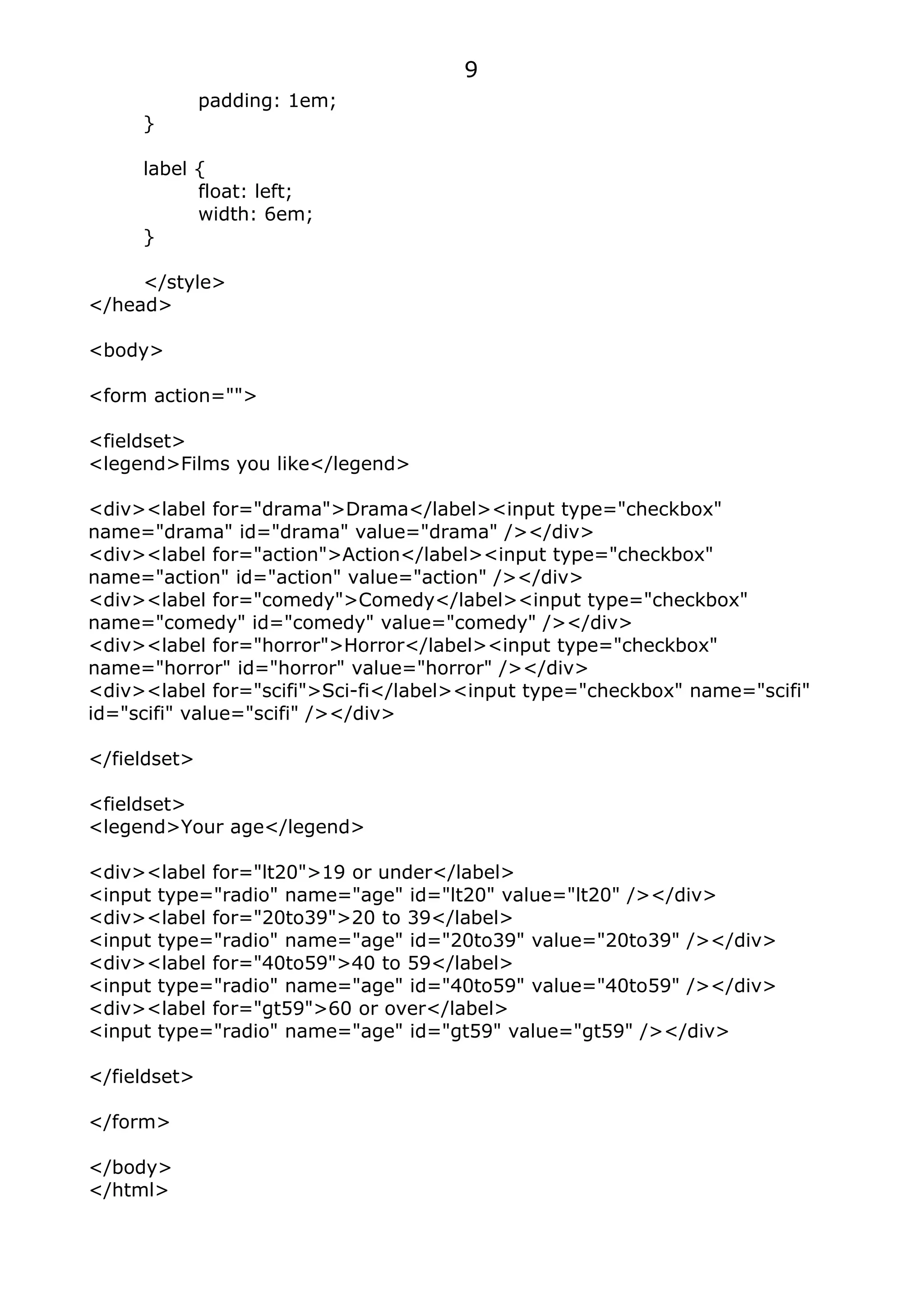 9
              padding: 1em;
     }

     label {
           float: left;
           width: 6em;
     }

     </style>
</head>

<body>

<form action="">

<fieldset>
<legend>Films you like</legend>

<div><label for="drama">Drama</label><input type="checkbox"
name="drama" id="drama" value="drama" /></div>
<div><label for="action">Action</label><input type="checkbox"
name="action" id="action" value="action" /></div>
<div><label for="comedy">Comedy</label><input type="checkbox"
name="comedy" id="comedy" value="comedy" /></div>
<div><label for="horror">Horror</label><input type="checkbox"
name="horror" id="horror" value="horror" /></div>
<div><label for="scifi">Sci-fi</label><input type="checkbox" name="scifi"
id="scifi" value="scifi" /></div>

</fieldset>

<fieldset>
<legend>Your age</legend>

<div><label for="lt20">19 or under</label>
<input type="radio" name="age" id="lt20" value="lt20" /></div>
<div><label for="20to39">20 to 39</label>
<input type="radio" name="age" id="20to39" value="20to39" /></div>
<div><label for="40to59">40 to 59</label>
<input type="radio" name="age" id="40to59" value="40to59" /></div>
<div><label for="gt59">60 or over</label>
<input type="radio" name="age" id="gt59" value="gt59" /></div>

</fieldset>

</form>

</body>
</html>
 