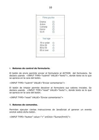 10




8. Botones de control de formulario.

El botón de envío permite enviar el formulario al ACTION del formulario. Se
declara usando <INPUT TYPE=”submit” VALUE=”texto”>, donde texto es lo que
se aprecia en la cara del botón.

<INPUT TYPE=”submit” VALUE=”Enviar comentarios”>

El botón de limpiar permite devolver al formulario sus valores iniciales. Se
declara usando <INPUT TYPE=”reset” VALUE=”texto”>, donde texto es lo que
se aprecia en la cara del botón.

<INPUT TYPE=”reset” VALUE=”Enviar comentarios”>


9. Botones de comandos.

Permiten ejecutar ciertas instrucciones de JavaScript al generar un evento
onclick sobre dicho botón.

<INPUT TYPE=”button” value=”+” onClick=”Sumar(frmX)”>
 