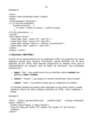 11
Ejemplo 8:

<html>
<head><title>JavaScript</title></head>
<body>
<script languaje="javascrpt">
<!--// Inicio de comentario
      function Sumar(F)     {
         F.r.value = eval(F.x1.value) + eval(F.x2.value)
       }
// Fin de comentarios -->
</script>
<form name="frmX">
  <input type="text" name="x1" size="6"> +
  <input type="text" name="x2" size="6">
  <input type="button" value="=" onClick="Sumar(frmX)">
  <input type="text" name="r" size="10">
</form>
</body> </html>

10.Elemento <BUTTON>.

A partir de la implementación de los estándares HTML 4.0 contamos con varias
etiquetas nuevas para construir formularios, siendo BUTTON una de ellas,
bastante util por cierto. Esta etiqueta proporciona un método único para la
implementación de cualquier tipo de botón de formulario. Sus principales
atributos son:

  •   type= " tipo ", que puede tomar los ya conocidos valores submit (por
      defecto), reset y button.

  •   name= " nombre ", que asigna un nombre identificador único al botón.

  •   value= " texto ", que define el texto que va a aparecer en el botón.

 La principal ventaja que aporta estas etiquetas es que ahora vamos a poder
 introducir dentro de ellas cualquier elemento de HTML, como imágenes y
 tablas.

Ejemplo 9:

<form    action="cgi-bin/control.exe"  method="post"    enctype="text/plain"
name="miform">
 <button name="boton_1" type="button">
 <img src="beso.gif" width="75" height="30" border="0" alt="enviar">
 </button>
</form>
 