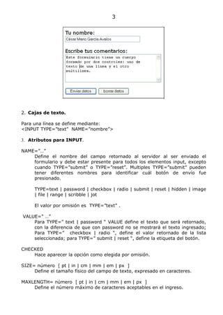 3




2. Cajas de texto.

Para una línea se define mediante:
<INPUT TYPE=”text” NAME=”nombre”>

3. Atributos para INPUT.

NAME=”…”
    Define el nombre del campo retornado al servidor al ser enviado el
    formulario y debe estar presente para todos los elementos input, excepto
    cuando TYPE=”submit” o TYPE=”reset”. Multiples TYPE=”submit” pueden
    tener diferentes nombres para identificar cuál botón de envío fue
    presionado.

     TYPE=text | password | checkbox | radio | submit | reset | hidden | image
     | file | range | scribble | jot

     El valor por omisión es TYPE=”text” .

VALUE=” …”
    Para TYPE=” text | password “ VALUE define el texto que será retornado,
    con la diferencia de que con password no se mostrará el texto ingresado;
    Para TYPE=” checkbox | radio “, define el valor retornado de la lista
    seleccionada; para TYPE=” submit | reset “, define la etiqueta del botón.

CHECKED
    Hace aparecer la opción como elegida por omisión.

SIZE= número [ pt | in | cm | mm | em | px ]
     Define el tamaño físico del campo de texto, expresado en caracteres.

MAXLENGTH= número [ pt | in | cm | mm | em | px ]
    Define el número máximo de caracteres aceptables en el ingreso.
 