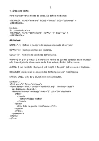 5
4. áreas de texto.

Para ingresar varias líneas de texto. Se define mediante:

<TEXAREA NAME=”nombre” ROWS=”líneas” COL=”columnas” >
</TEXTAREA>

Ejemplo:
Su comentario:<br>
<TEXAREA NAME=”comentario” ROWS=”4” COL=”50” >
</TEXTAREA>

Atributos:

NAME=”…”. Define el nombre del campo retornado al servidor.

ROWS=”n”. Número de filas del textarea.

COLS=”n”. Número de columnas del textarea.

WRAP=[ on | off | virtual ]. Controla el hecho de que las palabras sean enviadas
a la línea siguiente si no caven en la línea actual, dentro del textarea.

ALIGN= [ top | middle | bottom | left | right ]. Posición del texto en el textarea.

DISABLED Impide que los contenidos del textarea sean modificados.

ERROR, LANG, DIR, ID y CLASS son otros atributos.

Ejemplo 3:
<font size="4" face="verdana">
<form name="form3" action="nombreX.php" method="post">
  <p>C&oacute;digo:<br>
  <textarea name="mensaje" rows="8" cols="50" disabled>
     <html>
        <head>
          <title>Pruebas</title>
        </head>
     <body>
       <h3> Esto no puede modificarse </h3>
     </body>
     </html>
  </textarea>
</form>
</font>
 