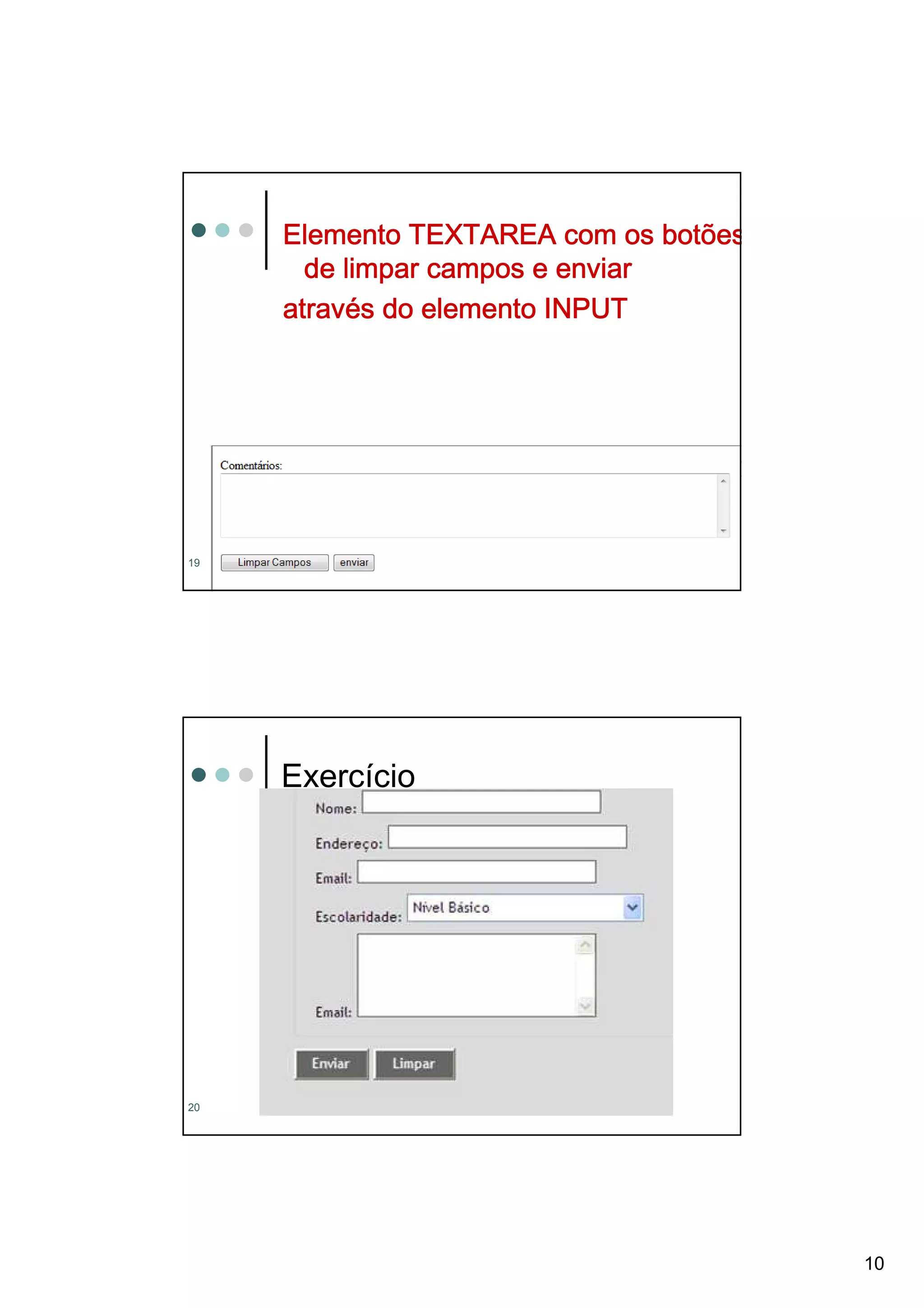 Elemento TEXTAREA com os botões
       de limpar campos e enviar
     atravé
     através do elemento INPUT




     <form action=“mailto:denisealima@gmail.com
       method=“post” >
     <p>Comentários:
19       <         name="obs" value="vazio"
                         ="obs
     <br><textarea name="obs" value="vazio"
       rows="5" cols="80"></textarea>
                    ="80"></textarea
       rows="5" cols="80"></textarea></p>




     Exercício




20




                                                  10
 