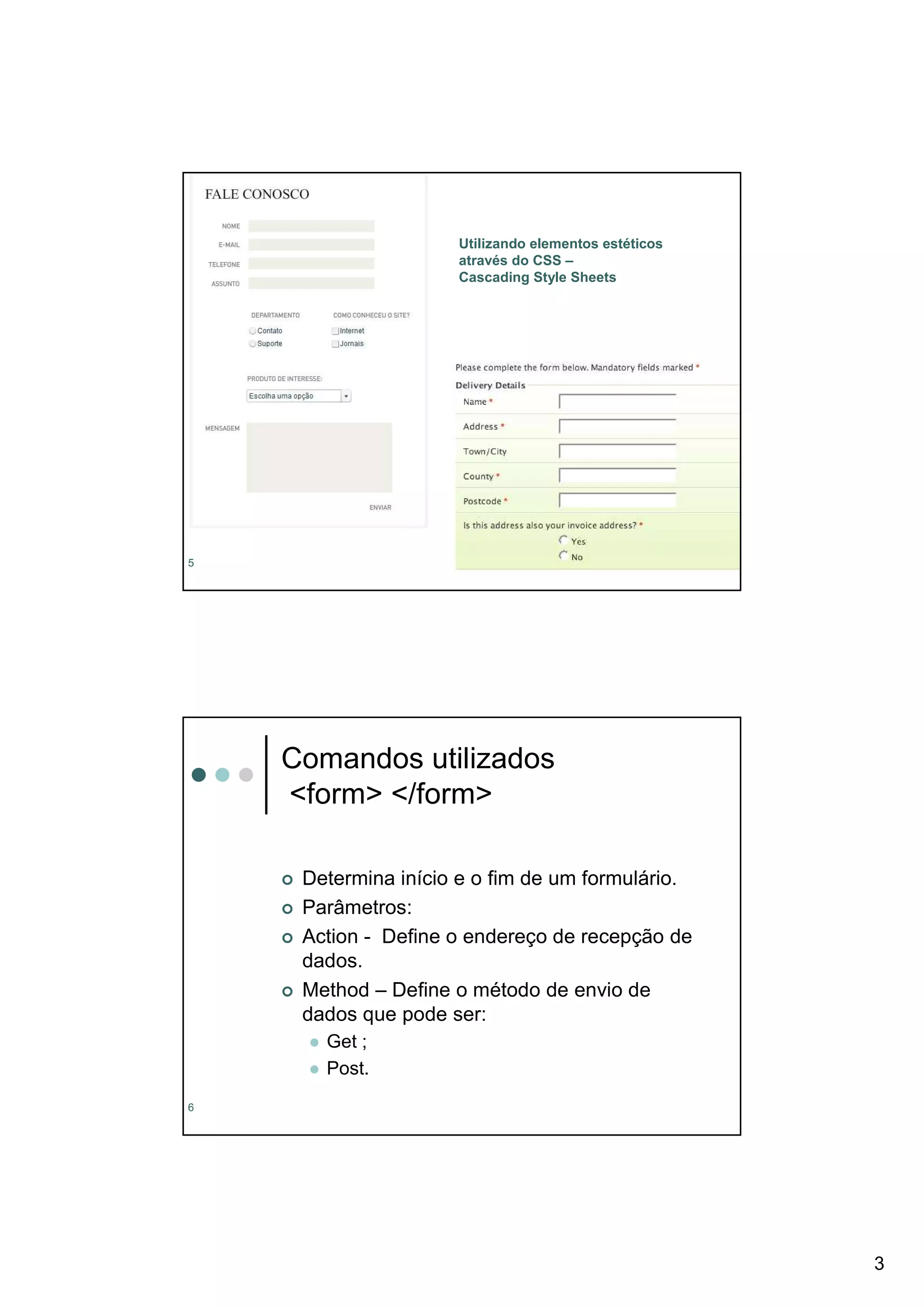 Utilizando elementos estéticos
                     através do CSS –
                     Cascading Style Sheets




5




    Comandos utilizados
    <form> </form>

     Determina início e o fim de um formulário.
     Parâmetros:
     Action - Define o endereço de recepção de
     dados.
     Method – Define o método de envio de
     dados que pode ser:
       Get ;
       Post.
6




                                                      3
 