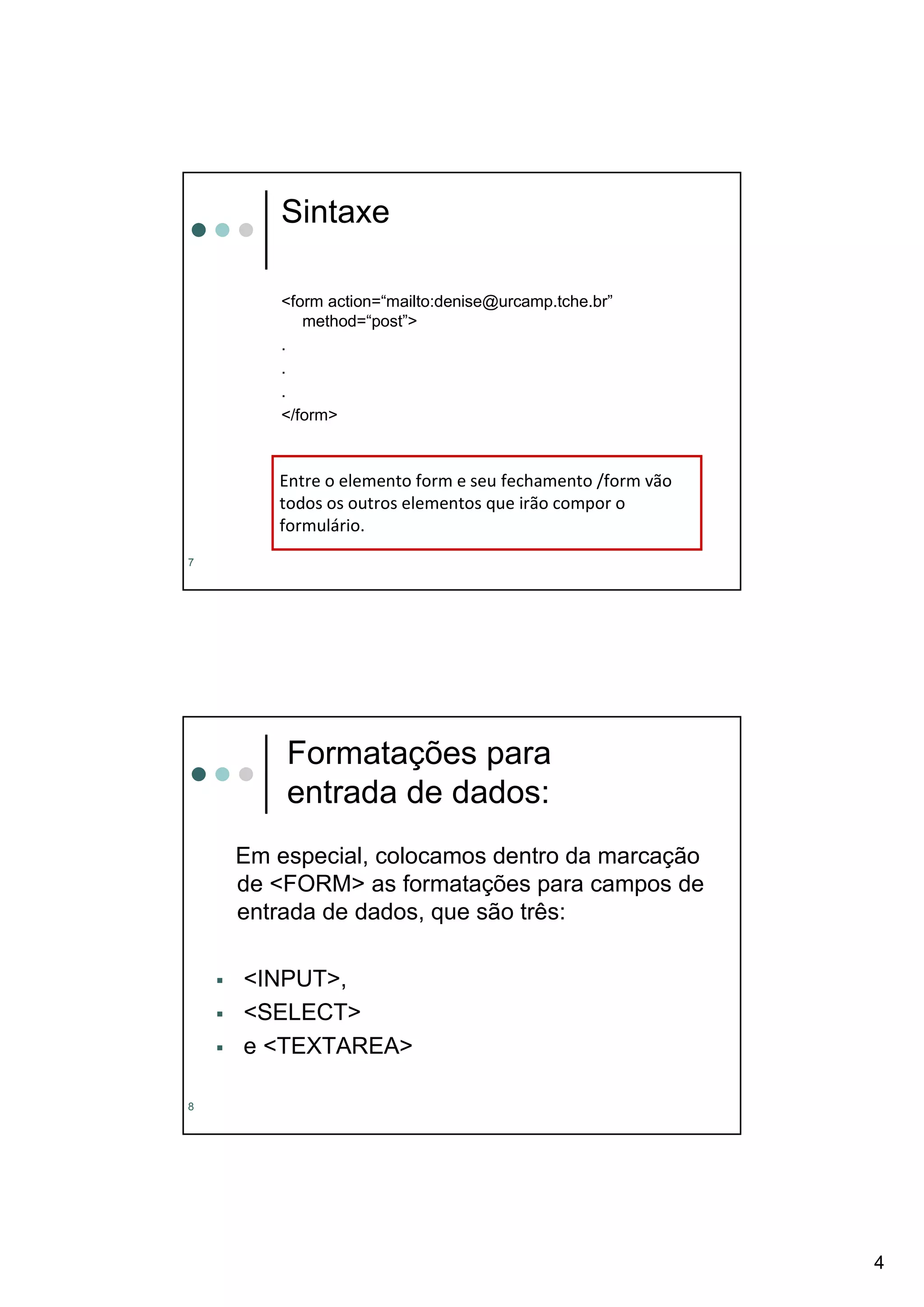 Sintaxe

       <form action=“mailto:denise@urcamp.tche.br”
          method=“post”>
       .
       .
       .
       </form>



       Entre o elemento form e seu fechamento /form vão
       todos os outros elementos que irão compor o
       formulário.
7




        Formatações para
        entrada de dados:
    Em especial, colocamos dentro da marcação
    de <FORM> as formatações para campos de
    entrada de dados, que são três:

    <INPUT>,
    <SELECT>
    e <TEXTAREA>

8




                                                          4
 