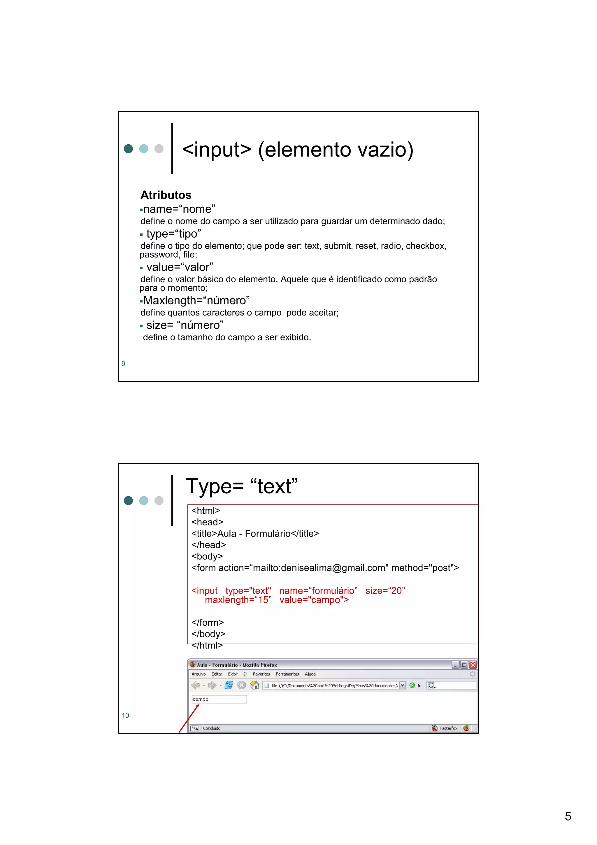 <input> (elemento vazio)

     Atributos
     name=“nome”
     define o nome do campo a ser utilizado para guardar um determinado dado;
      type=“tipo”
     define o tipo do elemento; que pode ser: text, submit, reset, radio, checkbox,
     password, file;
      value=“valor”
     define o valor básico do elemento. Aquele que é identificado como padrão
     para o momento;
     Maxlength=“número”
     define quantos caracteres o campo pode aceitar;
      size= “número”
     define o tamanho do campo a ser exibido.

9




                Type= “text”
                  <html>
                  <head>
                  <title>Aula - Formulário</title>
                  </head>
                  <body>
                  <form action=“mailto:denisealima@gmail.com" method="post">

                  <input type="text" name=“formulário” size=“20”
                     maxlength=“15” value="campo">

                  </form>
                  </body>
                  </html>




10




                                                                                      5
 