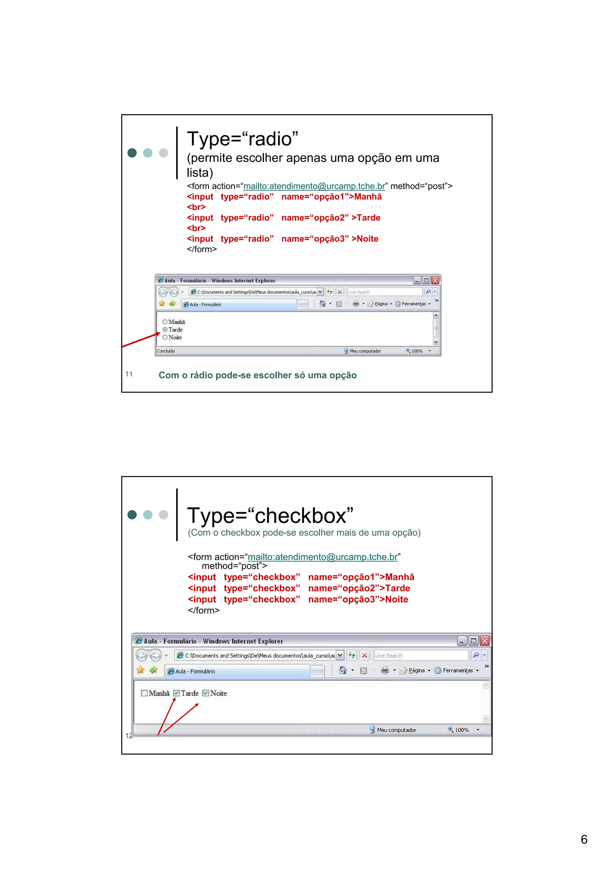 Type=“radio”
          (permite escolher apenas uma opção em uma
          lista)
          <form action=“mailto:atendimento@urcamp.tche.br” method=“post”>
          <input type=“radio” name=“opção1”>Manhã
          <br>
          <input type=“radio” name=“opção2” >Tarde
          <br>
          <input type=“radio” name=“opção3” >Noite
          </form>




11   Com o rádio pode-se escolher só uma opção




          Type=“checkbox”
           (Com o checkbox pode-se escolher mais de uma opção)

           <form action=“mailto:atendimento@urcamp.tche.br”
               method=“post”>
           <input type=“checkbox” name=“opção1”>Manhã
           <input type=“checkbox” name=“opção2”>Tarde
           <input type=“checkbox” name=“opção3”>Noite
           </form>




12




                                                                            6
 