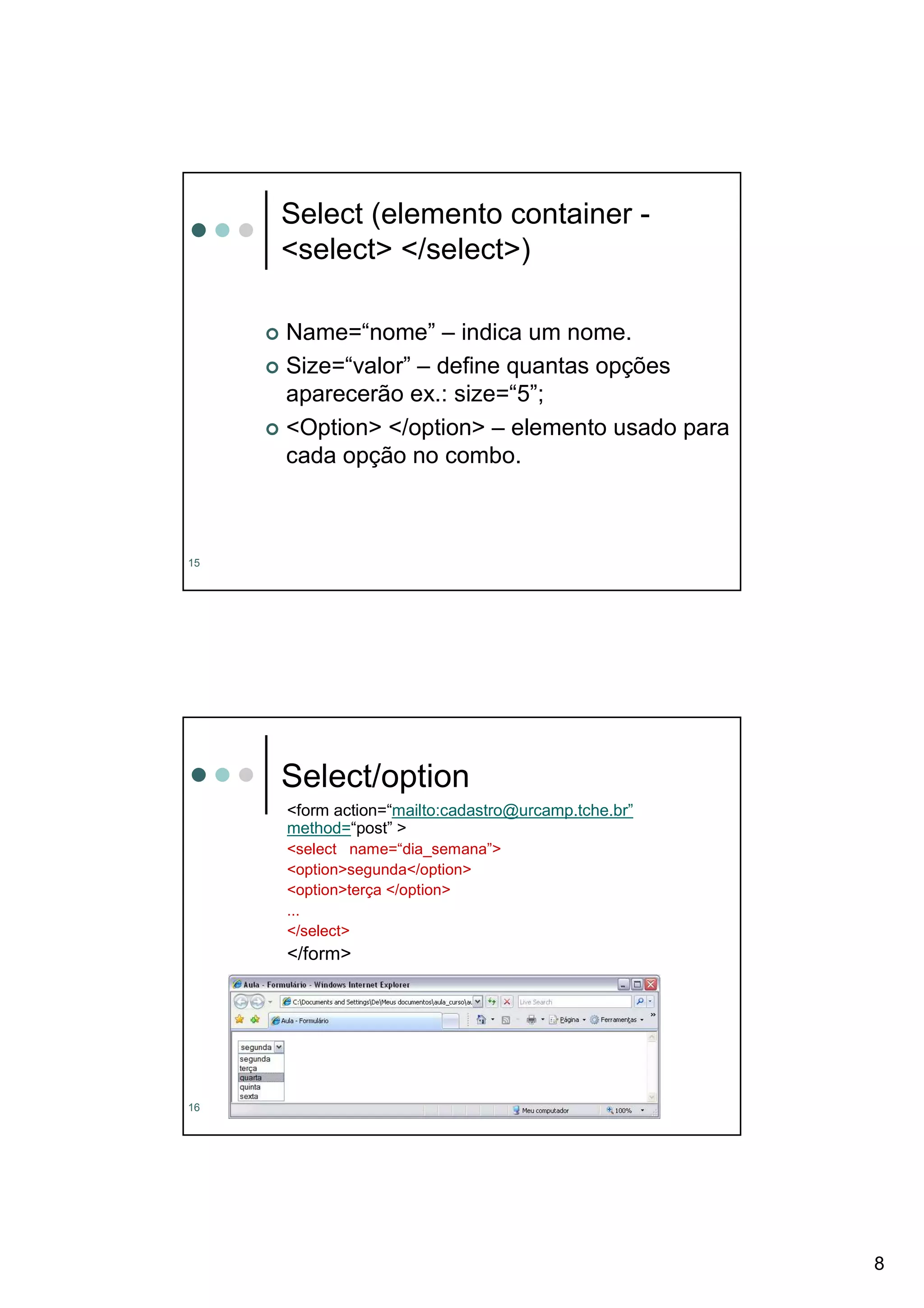 Select (elemento container -
     <select> </select>)

     Name=“nome” – indica um nome.
     Size=“valor” – define quantas opções
     aparecerão ex.: size=“5”;
     <Option> </option> – elemento usado para
     cada opção no combo.



15




     Select/option
     <form action=“mailto:cadastro@urcamp.tche.br”
     method=“post” >
     <select name=“dia_semana”>
     <option>segunda</option>
     <option>terça </option>
     ...
     </select>
     </form>




16




                                                     8
 