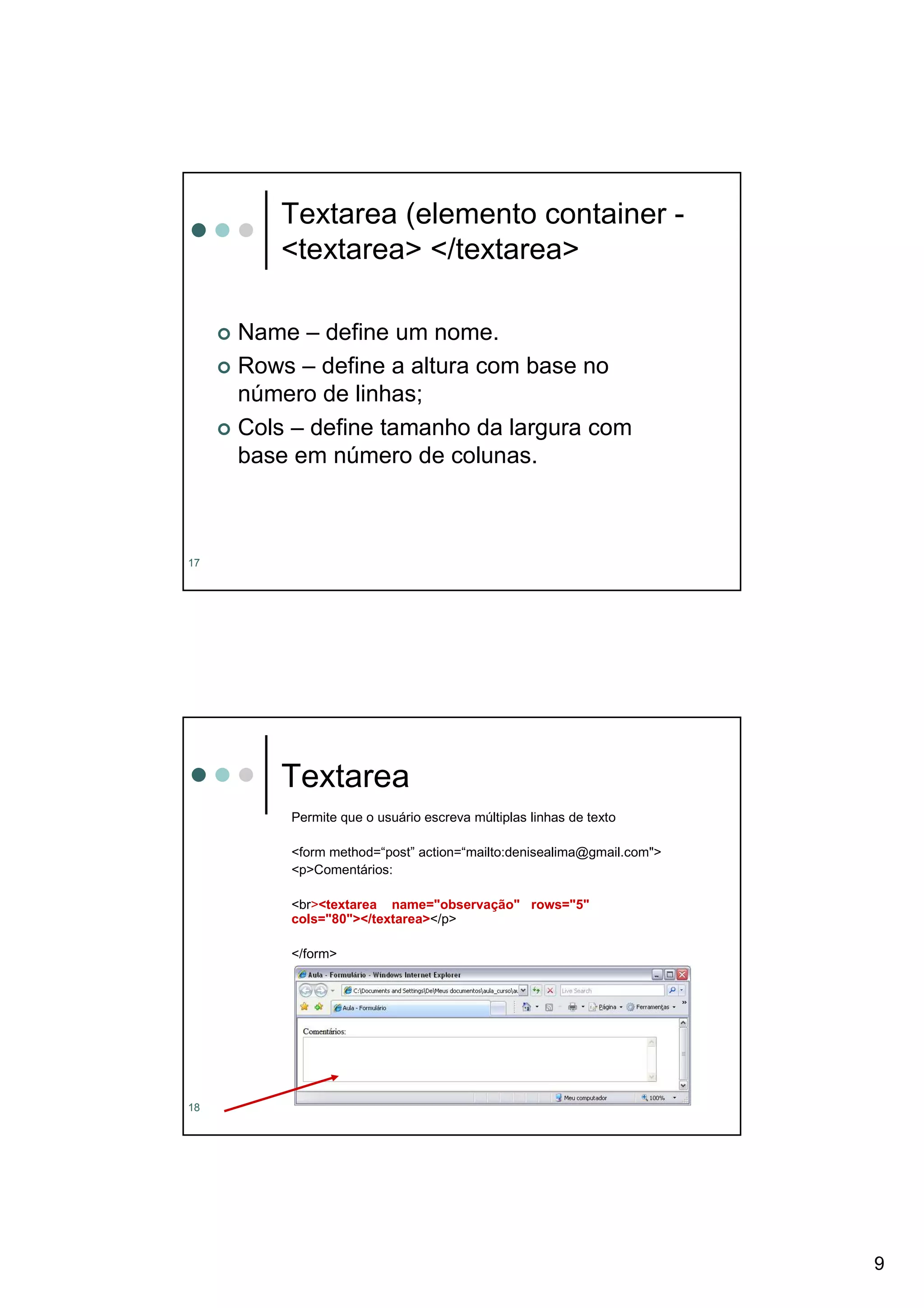 Textarea (elemento container -
        <textarea> </textarea>

     Name – define um nome.
     Rows – define a altura com base no
     número de linhas;
     Cols – define tamanho da largura com
     base em número de colunas.



17




        Textarea
         Permite que o usuário escreva múltiplas linhas de texto

         <form method=“post” action=“mailto:denisealima@gmail.com">
         <p>Comentários:

         <br><textarea name="observação" rows="5"
         cols="80"></textarea></p>

         </form>




18




                                                                      9
 