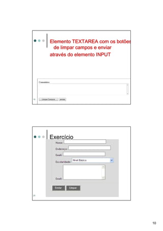 Elemento TEXTAREA com os botões
       de limpar campos e enviar
     atravé
     através do elemento INPUT




     <form action=“mailto:denisealima@gmail.com
       method=“post” >
     <p>Comentários:
19       <         name="obs" value="vazio"
                         ="obs
     <br><textarea name="obs" value="vazio"
       rows="5" cols="80"></textarea>
                    ="80"></textarea
       rows="5" cols="80"></textarea></p>




     Exercício




20




                                                  10
 