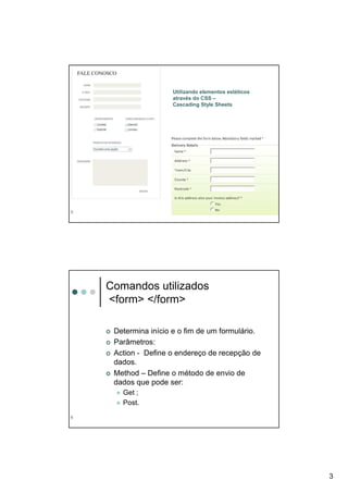 Utilizando elementos estéticos
                     através do CSS –
                     Cascading Style Sheets




5




    Comandos utilizados
    <form> </form>

     Determina início e o fim de um formulário.
     Parâmetros:
     Action - Define o endereço de recepção de
     dados.
     Method – Define o método de envio de
     dados que pode ser:
       Get ;
       Post.
6




                                                      3
 