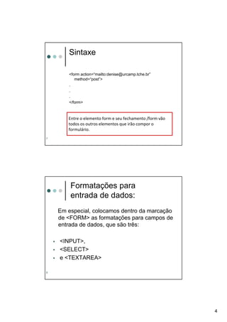 Sintaxe

       <form action=“mailto:denise@urcamp.tche.br”
          method=“post”>
       .
       .
       .
       </form>



       Entre o elemento form e seu fechamento /form vão
       todos os outros elementos que irão compor o
       formulário.
7




        Formatações para
        entrada de dados:
    Em especial, colocamos dentro da marcação
    de <FORM> as formatações para campos de
    entrada de dados, que são três:

    <INPUT>,
    <SELECT>
    e <TEXTAREA>

8




                                                          4
 