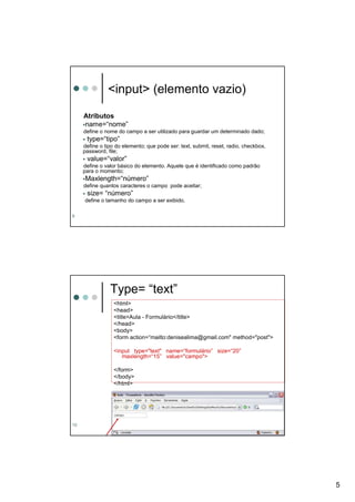 <input> (elemento vazio)

     Atributos
     name=“nome”
     define o nome do campo a ser utilizado para guardar um determinado dado;
      type=“tipo”
     define o tipo do elemento; que pode ser: text, submit, reset, radio, checkbox,
     password, file;
      value=“valor”
     define o valor básico do elemento. Aquele que é identificado como padrão
     para o momento;
     Maxlength=“número”
     define quantos caracteres o campo pode aceitar;
      size= “número”
     define o tamanho do campo a ser exibido.

9




                Type= “text”
                  <html>
                  <head>
                  <title>Aula - Formulário</title>
                  </head>
                  <body>
                  <form action=“mailto:denisealima@gmail.com" method="post">

                  <input type="text" name=“formulário” size=“20”
                     maxlength=“15” value="campo">

                  </form>
                  </body>
                  </html>




10




                                                                                      5
 