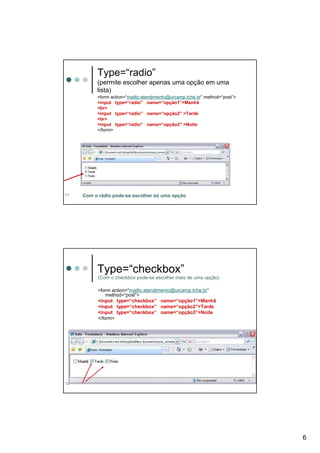 Type=“radio”
          (permite escolher apenas uma opção em uma
          lista)
          <form action=“mailto:atendimento@urcamp.tche.br” method=“post”>
          <input type=“radio” name=“opção1”>Manhã
          <br>
          <input type=“radio” name=“opção2” >Tarde
          <br>
          <input type=“radio” name=“opção3” >Noite
          </form>




11   Com o rádio pode-se escolher só uma opção




          Type=“checkbox”
           (Com o checkbox pode-se escolher mais de uma opção)

           <form action=“mailto:atendimento@urcamp.tche.br”
               method=“post”>
           <input type=“checkbox” name=“opção1”>Manhã
           <input type=“checkbox” name=“opção2”>Tarde
           <input type=“checkbox” name=“opção3”>Noite
           </form>




12




                                                                            6
 
