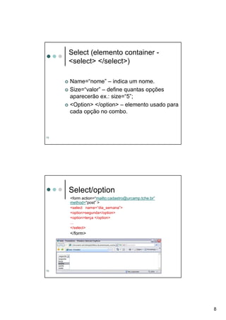 Select (elemento container -
     <select> </select>)

     Name=“nome” – indica um nome.
     Size=“valor” – define quantas opções
     aparecerão ex.: size=“5”;
     <Option> </option> – elemento usado para
     cada opção no combo.



15




     Select/option
     <form action=“mailto:cadastro@urcamp.tche.br”
     method=“post” >
     <select name=“dia_semana”>
     <option>segunda</option>
     <option>terça </option>
     ...
     </select>
     </form>




16




                                                     8
 