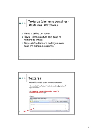 Textarea (elemento container -
        <textarea> </textarea>

     Name – define um nome.
     Rows – define a altura com base no
     número de linhas;
     Cols – define tamanho da largura com
     base em número de colunas.



17




        Textarea
         Permite que o usuário escreva múltiplas linhas de texto

         <form method=“post” action=“mailto:denisealima@gmail.com">
         <p>Comentários:

         <br><textarea name="observação" rows="5"
         cols="80"></textarea></p>

         </form>




18




                                                                      9
 