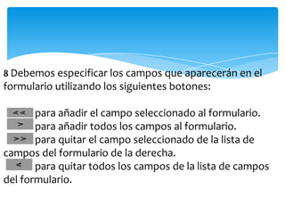 8 Debemos especificar los campos que aparecerán en el
formulario utilizando los siguientes botones:

       para añadir el campo seleccionado al formulario.
       para añadir todos los campos al formulario.
       para quitar el campo seleccionado de la lista de
campos del formulario de la derecha.
       para quitar todos los campos de la lista de campos
del formulario.
 