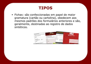  Fichas: são confeccionadas em papel de maior
gramatura (cartão ou cartolina), obedecem aos
mesmos padrões dos formulários anteriores e são,
geralmente, destinadas ao registro de dados
sintéticos.
TIPOS
 