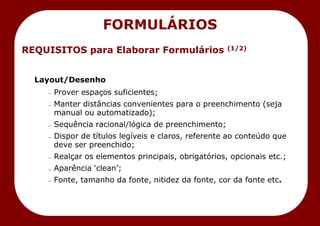 REQUISITOS para Elaborar Formulários (1/2)
Layout/Desenho
— Prover espaços suficientes;
— Manter distâncias convenientes para o preenchimento (seja
manual ou automatizado);
— Sequência racional/lógica de preenchimento;
— Dispor de títulos legíveis e claros, referente ao conteúdo que
deve ser preenchido;
— Realçar os elementos principais, obrigatórios, opcionais etc.;
— Aparência ‗clean‘;
— Fonte, tamanho da fonte, nitidez da fonte, cor da fonte etc.
FORMULÁRIOS
 