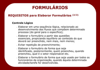 REQUISITOS para Elaborar Formulários (2/2)
Controle Lógico
— Elaborar em uma sequência lógica, relacionado ao
desenvolvimento dos fluxos que compõem determinado
processo (do geral para o específico);
— Elaborar o formulário a partir das questões
essenciais, propiciando equilíbrio ao conteúdo do que
deverá ser preenchido, nem mais, nem menos;
— Evitar repetição de preenchimento;
— Elaborar o formulário de forma que seja
identificado, posteriormente, quem preencheu, quando
preencheu, qual é o setor responsável etc.
— Elaborar o formulário de forma que seja usado por todos os
funcionários da organização, quando àquela determinada
atividade/tarefa for desenvolvida.
FORMULÁRIOS
 
