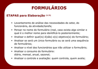 ETAPAS para Elaboração (1/3)
 Levantamento de análise das necessidades do setor, do
funcionário, da atividade/tarefa;
 Pensar no nome do formulário (real, caso exista algo similar e
qual é o melhor nome para identificá-lo posteriormente;
 Analisar e definir qual(is) é(são) o(s) objetivo(s) do formulário;
 Analisar se será um único formulário ou se será uma sequência
de formulários;
 Analisar o nível dos funcionários que irão utilizar o formulário;
 Analisar o consumo do formulário:
diário, mensal, anual, sazonal;
 Analisar o controle e avaliação: quem controla, quem avalia;
FORMULÁRIOS
 