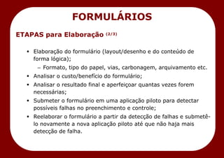 ETAPAS para Elaboração (2/3)
 Elaboração do formulário (layout/desenho e do conteúdo de
forma lógica);
– Formato, tipo do papel, vias, carbonagem, arquivamento etc.
 Analisar o custo/benefício do formulário;
 Analisar o resultado final e aperfeiçoar quantas vezes forem
necessárias;
 Submeter o formulário em uma aplicação piloto para detectar
possíveis falhas no preenchimento e controle;
 Reelaborar o formulário a partir da detecção de falhas e submetê-
lo novamente a nova aplicação piloto até que não haja mais
detecção de falha.
FORMULÁRIOS
 