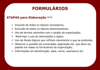 ETAPAS para Elaboração (3/3)
 Inclusão de todos os tópicos necessários;
 Exclusão de todos os tópicos desnecessários;
 Uso de termos coerentes com o jargão da organização;
 Restringir o uso de abreviações e siglas;
 Uso de títulos lógicos que reflitam claramente o que se pretende;
 Observar a questão da numeração, paginação etc. que deve ser
padrão em todos os formulários da organização;
 Informações de identificação: data, nome, assinatura etc.
FORMULÁRIOS
 
