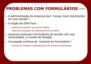 – 17 –
 A administração da empresa tem ―coisas mais importantes
em que pensar‖;
 O órgão de OSM foca:
problemas urgentes que geram papéis;
sistemas avançados de processamento de dados.
 Usuários produzem formulários de acordo com sua
necessidade, à revelia da direção;
 Concepção errônea de ―controle de formulários‖:
controle de estoque e planejamento de compras centralizado.
PROBLEMAS COM FORMULÁRIOS (2/2)
 