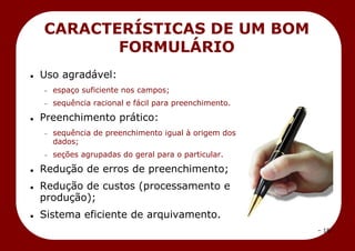 – 18 –
CARACTERÍSTICAS DE UM BOM
FORMULÁRIO
 Uso agradável:
espaço suficiente nos campos;
sequência racional e fácil para preenchimento.
 Preenchimento prático:
sequência de preenchimento igual à origem dos
dados;
seções agrupadas do geral para o particular.
 Redução de erros de preenchimento;
 Redução de custos (processamento e
produção);
 Sistema eficiente de arquivamento.
 