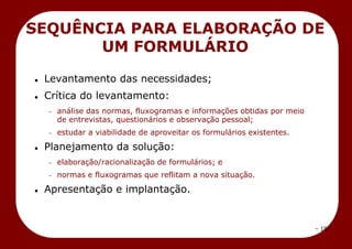 – 19 –
 Levantamento das necessidades;
 Crítica do levantamento:
análise das normas, fluxogramas e informações obtidas por meio
de entrevistas, questionários e observação pessoal;
estudar a viabilidade de aproveitar os formulários existentes.
 Planejamento da solução:
elaboração/racionalização de formulários; e
normas e fluxogramas que reflitam a nova situação.
 Apresentação e implantação.
SEQUÊNCIA PARA ELABORAÇÃO DE
UM FORMULÁRIO
 