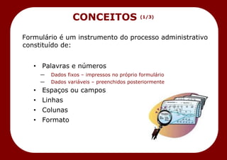 Formulário é um instrumento do processo administrativo
constituído de:
• Palavras e números
— Dados fixos – impressos no próprio formulário
— Dados variáveis – preenchidos posteriormente
• Espaços ou campos
• Linhas
• Colunas
• Formato
CONCEITOS (1/3)
 