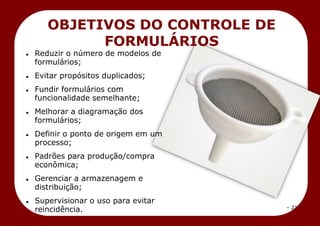 – 21 –
OBJETIVOS DO CONTROLE DE
FORMULÁRIOS
 Reduzir o número de modelos de
formulários;
 Evitar propósitos duplicados;
 Fundir formulários com
funcionalidade semelhante;
 Melhorar a diagramação dos
formulários;
 Definir o ponto de origem em um
processo;
 Padrões para produção/compra
econômica;
 Gerenciar a armazenagem e
distribuição;
 Supervisionar o uso para evitar
reincidência.
 